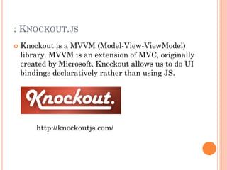: KNOCKOUT.JS 
 Knockout is a MVVM (Model-View-ViewModel) 
library. MVVM is an extension of MVC, originally 
created by Microsoft. Knockout allows us to do UI 
bindings declaratively rather than using JS. 
http://knockoutjs.com/ 
 