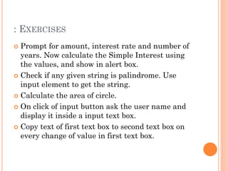 : EXERCISES 
 Prompt for amount, interest rate and number of 
years. Now calculate the Simple Interest using 
the values, and show in alert box. 
 Check if any given string is palindrome. Use 
input element to get the string. 
 Calculate the area of circle. 
 On click of input button ask the user name and 
display it inside a input text box. 
 Copy text of first text box to second text box on 
every change of value in first text box. 
 