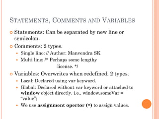 STATEMENTS, COMMENTS AND VARIABLES 
 Statements: Can be separated by new line or 
semicolon. 
 Comments: 2 types. 
 Single line: // Author: Manvendra SK 
 Multi line: /* Perhaps some lengthy 
license. */ 
 Variables: Overwrites when redefined. 2 types. 
 Local: Declared using var keyword. 
 Global: Declared without var keyword or attached to 
window object directly. i.e., window.someVar = 
“value”; 
 We use assignment opertor (=) to assign values. 
 