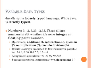 VARIABLE DATA TYPES 
JavaScript is loosely typed language. While Java 
is strictly typed. 
 Numbers: 3, -3, 3.33, -3.33. These all are 
numbers in JS, whether it’s some integer or 
floating point number. 
 Operations: addition (+), subtraction (-), division 
(/), multiplication (*), modulo division (%) 
 Result is always promoted to float whenever possible. 
i.e., 5 / 3, 3 / 5, 0.5 * 5, 0.5 + 5 
 Assignment operators: +=, -=, /=, *=, %= 
 Special operators: increment (++), decrement (--) 
 