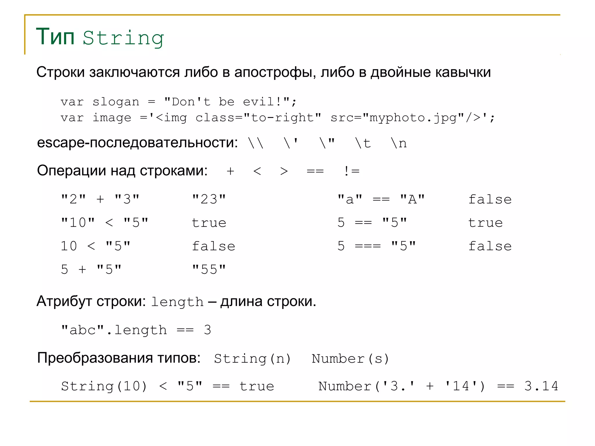 Тип String 
Строки заключаются либо в апострофы, либо в двойные кавычки 
var slogan = "Don't be evil!"; 
var image ='<img class="to-right" src="myphoto.jpg"/>'; 
escape-последовательности:  ' " t n 
Операции над строками: + < > == != 
"2" + "3" "23" 
"10" < "5" true 
10 < "5" false 
"a" == "A" false 
5 == "5" true 
5 === "5" false 
5 + "5" "55" 
Атрибут строки: length – длина строки. 
"abc".length == 3 
Преобразования типов: String(n) Number(s) 
String(10) < "5" == true Number('3.' + '14') == 3.14 
 