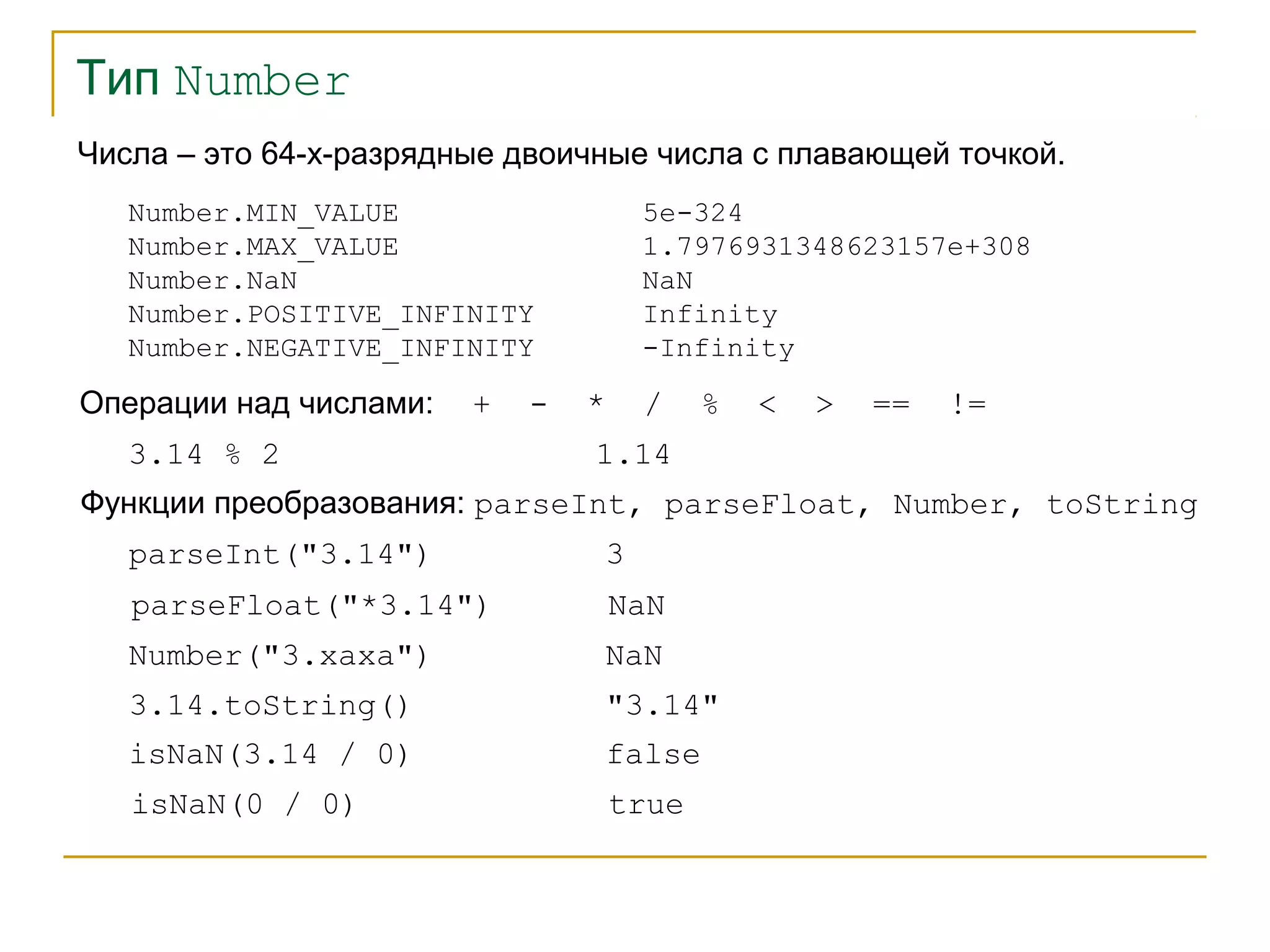 Тип Number 
Числа – это 64-х-разрядные двоичные числа с плавающей точкой. 
Number.MIN_VALUE 
Number.MAX_VALUE 
Number.NaN 
Number.POSITIVE_INFINITY 
Number.NEGATIVE_INFINITY 
Операции над числами: + - * / % < > == != 
3.14 % 2 1.14 
Функции преобразования: parseInt, parseFloat, Number, toString 
parseInt("3.14") 3 
5e-324 
1.7976931348623157e+308 
NaN 
Infinity 
-Infinity 
parseFloat("*3.14") NaN 
Number("3.xaxa") NaN 
3.14.toString() "3.14" 
isNaN(3.14 / 0) false 
isNaN(0 / 0) true 
 