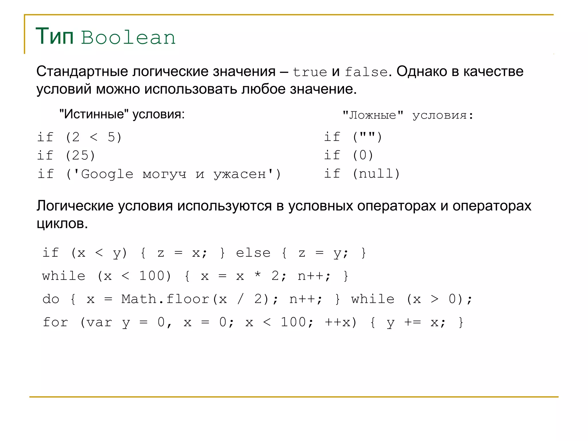 Тип Boolean 
Стандартные логические значения – true и false. Однако в качестве 
условий можно использовать любое значение. 
"Истинные" условия: 
if (2 < 5) 
"Ложные" условия: 
if (25) 
if ('Google могуч и ужасен') 
if ("") 
if (0) 
if (null) 
Логические условия используются в условных операторах и операторах 
циклов. 
if (x < y) { z = x; } else { z = y; } 
while (x < 100) { x = x * 2; n++; } 
do { x = Math.floor(x / 2); n++; } while (x > 0); 
for (var y = 0, x = 0; x < 100; ++x) { y += x; } 
 