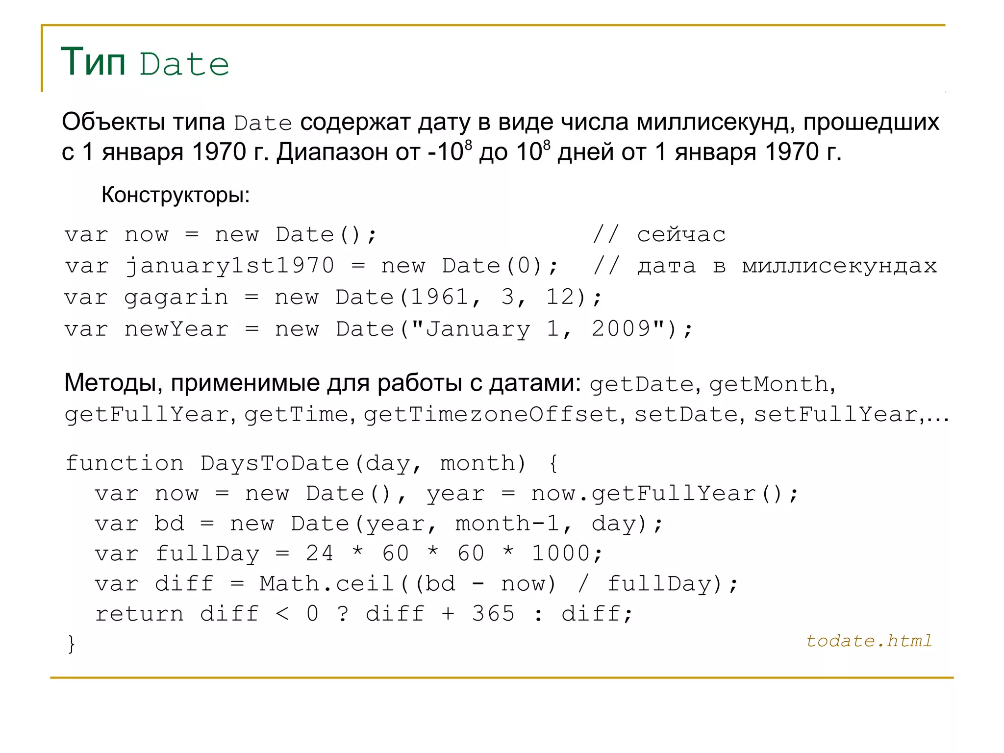 Тип Date 
Объекты типа Date содержат дату в виде числа миллисекунд, прошедших 
с 1 января 1970 г. Диапазон от -108 до 108 дней от 1 января 1970 г. 
Конструкторы: 
var now = new Date(); // сейчас 
var january1st1970 = new Date(0); // дата в миллисекундах 
var gagarin = new Date(1961, 3, 12); 
var newYear = new Date("January 1, 2009"); 
Методы, применимые для работы с датами: getDate, getMonth, 
getFullYear, getTime, getTimezoneOffset, setDate, setFullYear,… 
function DaysToDate(day, month) { 
var now = new Date(), year = now.getFullYear(); 
var bd = new Date(year, month-1, day); 
var fullDay = 24 * 60 * 60 * 1000; 
var diff = Math.ceil((bd - now) / fullDay); 
return diff < 0 ? diff + 365 : diff; 
} 
todate.html 
 