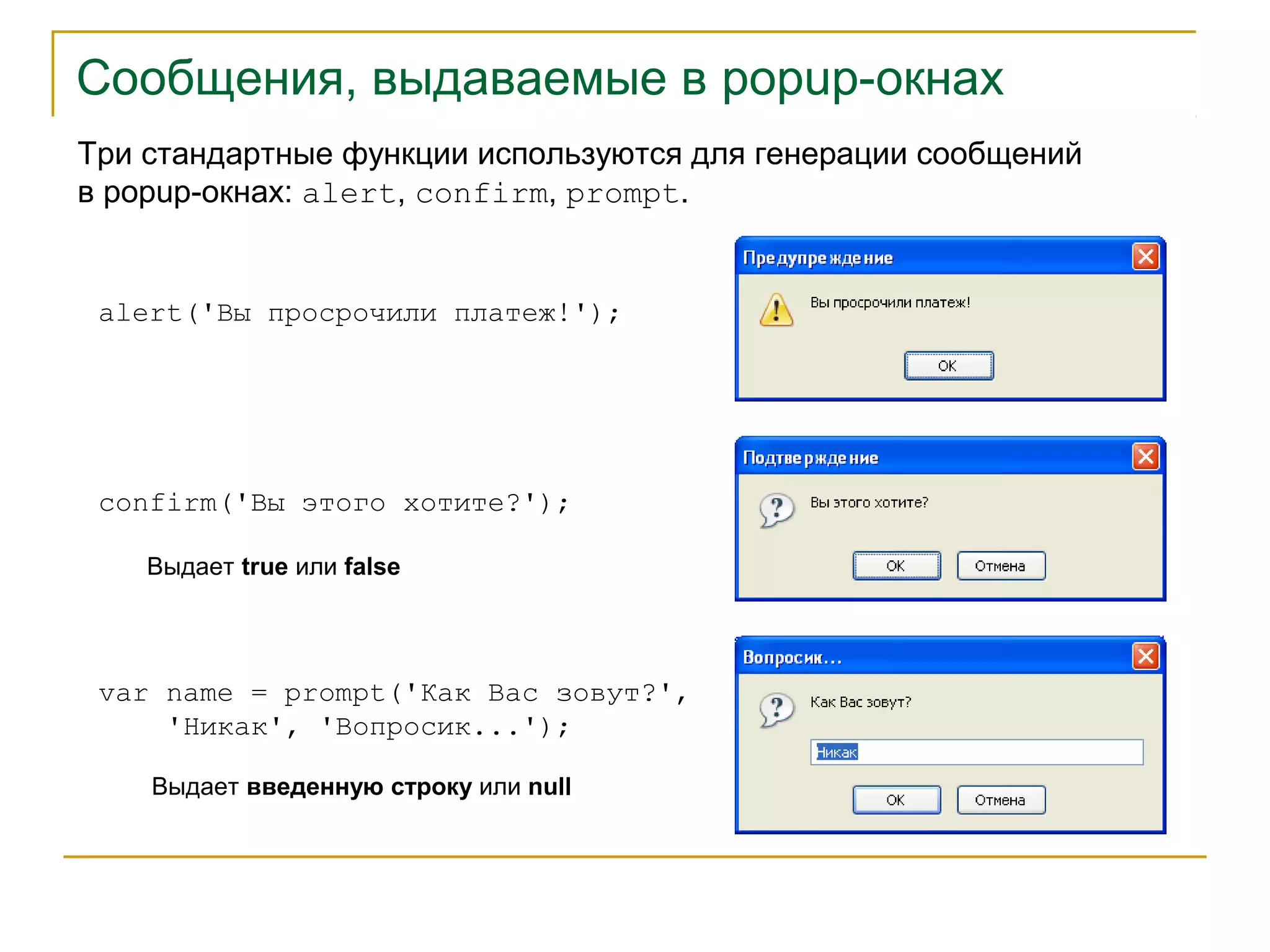 Сообщения, выдаваемые в popup-окнах 
Три стандартные функции используются для генерации сообщений 
в popup-окнах: alert, confirm, prompt. 
alert('Вы просрочили платеж!'); 
confirm('Вы этого хотите?'); 
Выдает true или false 
var name = prompt('Как Вас зовут?', 
'Никак', 'Вопросик...'); 
Выдает введенную строку или null 
 