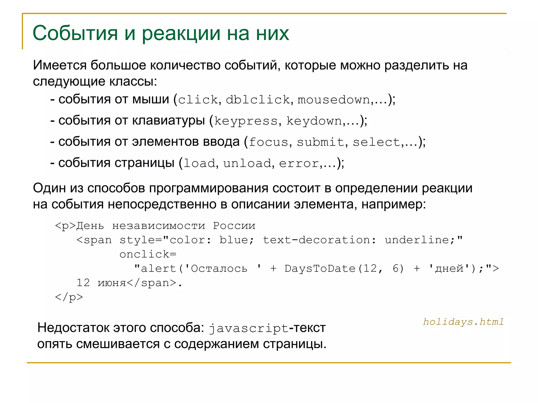 События и реакции на них 
Имеется большое количество событий, которые можно разделить на 
следующие классы: 
- события от мыши (click, dblclick, mousedown,…); 
- события от клавиатуры (keypress, keydown,…); 
- события от элементов ввода (focus, submit, select,…); 
- события страницы (load, unload, error,…); 
Один из способов программирования состоит в определении реакции 
на события непосредственно в описании элемента, например: 
<p>День независимости России 
<span style="color: blue; text-decoration: underline;" 
onclick= 
"alert('Осталось ' + DaysToDate(12, 6) + 'дней');"> 
12 июня</span>. 
</p> 
Недостаток этого способа: javascript-текст holidays.html 
опять смешивается с содержанием страницы. 
 