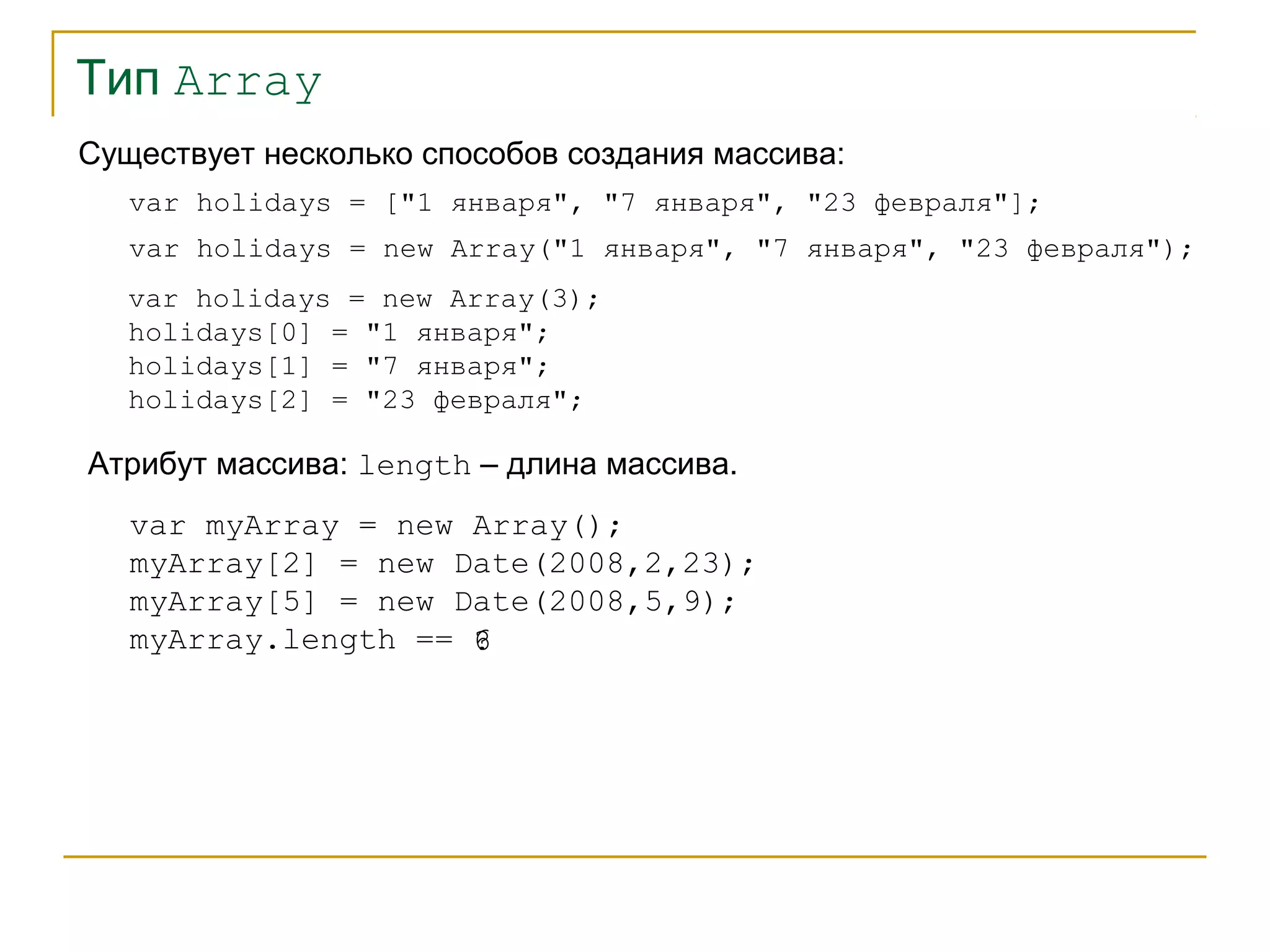 Тип Array 
Существует несколько способов создания массива: 
var holidays = ["1 января", "7 января", "23 февраля"]; 
var holidays = new Array("1 января", "7 января", "23 февраля"); 
var holidays = new Array(3); 
holidays[0] = "1 января"; 
holidays[1] = "7 января"; 
holidays[2] = "23 февраля"; 
Атрибут массива: length – длина массива. 
var myArray = new Array(); 
myArray[2] = new Date(2008,2,23); 
myArray[5] = new Date(2008,5,9); 
myArray.length == 
6? 
 