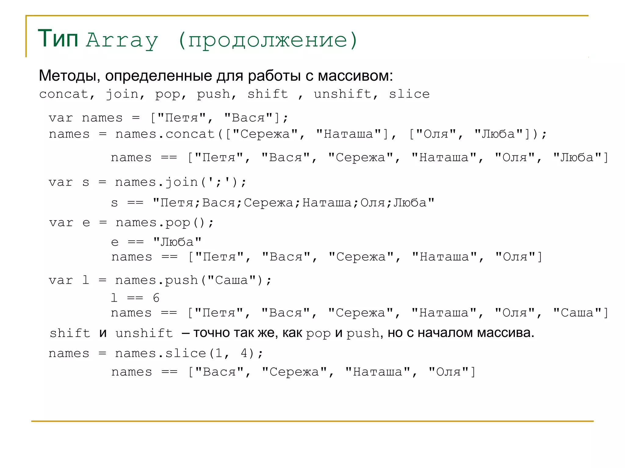 Тип Array (продолжение) 
Методы, определенные для работы с массивом: 
concat, join, pop, push, shift , unshift, slice 
var names = ["Петя", "Вася"]; 
names = names.concat(["Сережа", "Наташа"], ["Оля", "Люба"]); 
names == ["Петя", "Вася", "Сережа", "Наташа", "Оля", "Люба"] 
var s = names.join(';'); 
s == "Петя;Вася;Сережа;Наташа;Оля;Люба" 
var e = names.pop(); 
e == "Люба" 
names == ["Петя", "Вася", "Сережа", "Наташа", "Оля"] 
var l = names.push("Саша"); 
l == 6 
names == ["Петя", "Вася", "Сережа", "Наташа", "Оля", "Саша"] 
shift и unshift – точно так же, как pop и push, но с началом массива. 
names = names.slice(1, 4); 
names == ["Вася", "Сережа", "Наташа", "Оля"] 
 