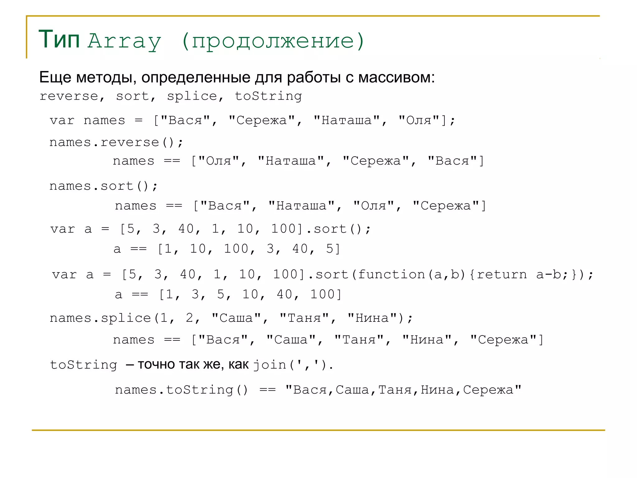 Тип Array (продолжение) 
Еще методы, определенные для работы с массивом: 
reverse, sort, splice, toString 
var names = ["Вася", "Сережа", "Наташа", "Оля"]; 
names.reverse(); 
names == ["Оля", "Наташа", "Сережа", "Вася"] 
names.sort(); 
names == ["Вася", "Наташа", "Оля", "Сережа"] 
var a = [5, 3, 40, 1, 10, 100].sort(); 
a == [1, 10, 100, 3, 40, 5] 
var a = [5, 3, 40, 1, 10, 100].sort(function(a,b){return a-b;}); 
a == [1, 3, 5, 10, 40, 100] 
names.splice(1, 2, "Саша", "Таня", "Нина"); 
names == ["Вася", "Саша", "Таня", "Нина", "Сережа"] 
toString – точно так же, как join(','). 
names.toString() == "Вася,Саша,Таня,Нина,Сережа" 
 