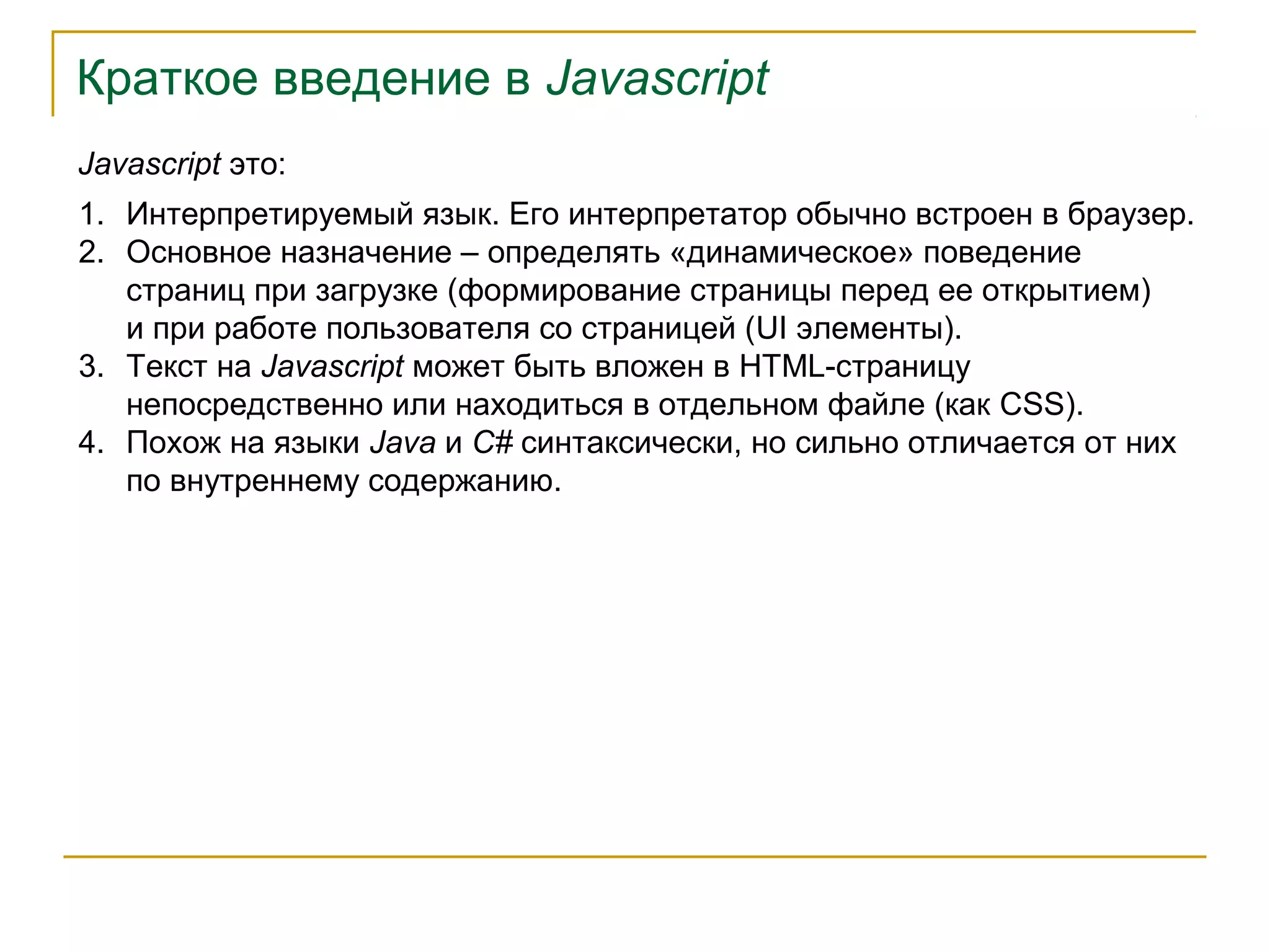 Краткое введение в Javascript 
Javascript это: 
1. Интерпретируемый язык. Его интерпретатор обычно встроен в браузер. 
2. Основное назначение – определять «динамическое» поведение 
страниц при загрузке (формирование страницы перед ее открытием) 
и при работе пользователя со страницей (UI элементы). 
3. Текст на Javascript может быть вложен в HTML-страницу 
непосредственно или находиться в отдельном файле (как CSS). 
4. Похож на языки Java и C# синтаксически, но сильно отличается от них 
по внутреннему содержанию. 
 