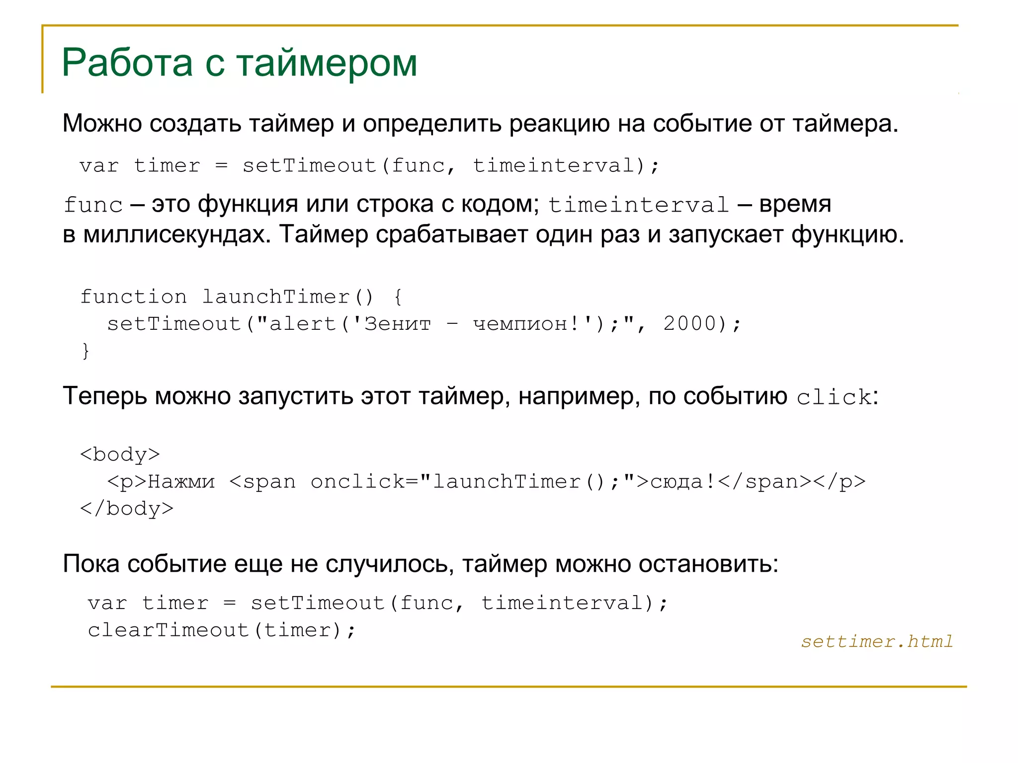 Работа с таймером 
Можно создать таймер и определить реакцию на событие от таймера. 
var timer = setTimeout(func, timeinterval); 
func – это функция или строка с кодом; timeinterval – время 
в миллисекундах. Таймер срабатывает один раз и запускает функцию. 
function launchTimer() { 
setTimeout("alert('Зенит – чемпион!');", 2000); 
} 
Теперь можно запустить этот таймер, например, по событию click: 
<body> 
<p>Нажми <span onclick="launchTimer();">сюда!</span></p> 
</body> 
settimer.html 
Пока событие еще не случилось, таймер можно остановить: 
var timer = setTimeout(func, timeinterval); 
clearTimeout(timer); 
 