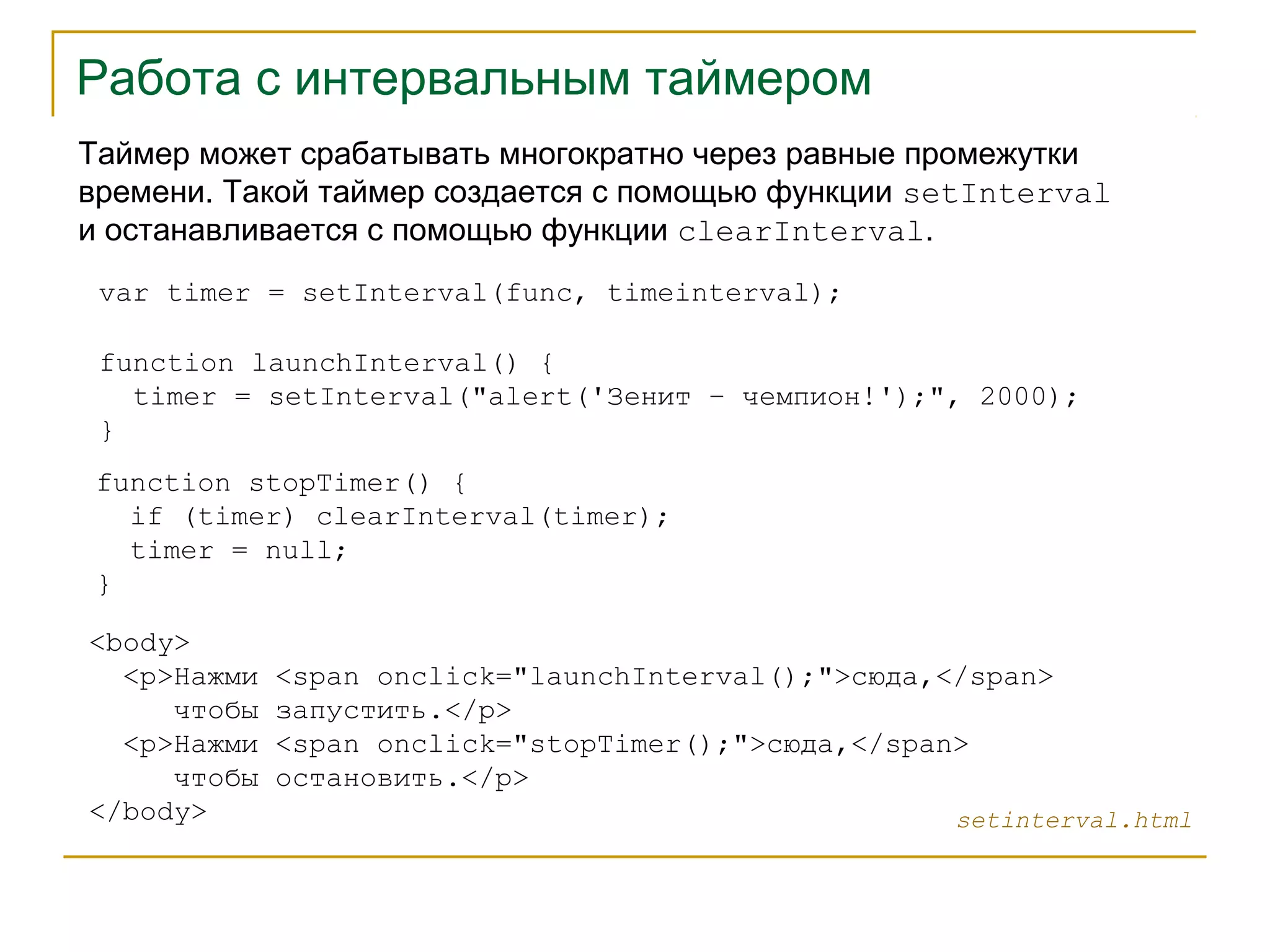 Работа с интервальным таймером 
Таймер может срабатывать многократно через равные промежутки 
времени. Такой таймер создается с помощью функции setInterval 
и останавливается с помощью функции clearInterval. 
var timer = setInterval(func, timeinterval); 
function launchInterval() { 
timer = setInterval("alert('Зенит – чемпион!');", 2000); 
} 
function stopTimer() { 
if (timer) clearInterval(timer); 
timer = null; 
} 
<body> 
<p>Нажми <span onclick="launchInterval();">сюда,</span> 
чтобы запустить.</p> 
<p>Нажми <span onclick="stopTimer();">сюда,</span> 
чтобы остановить.</p> 
</body> setinterval.html 
