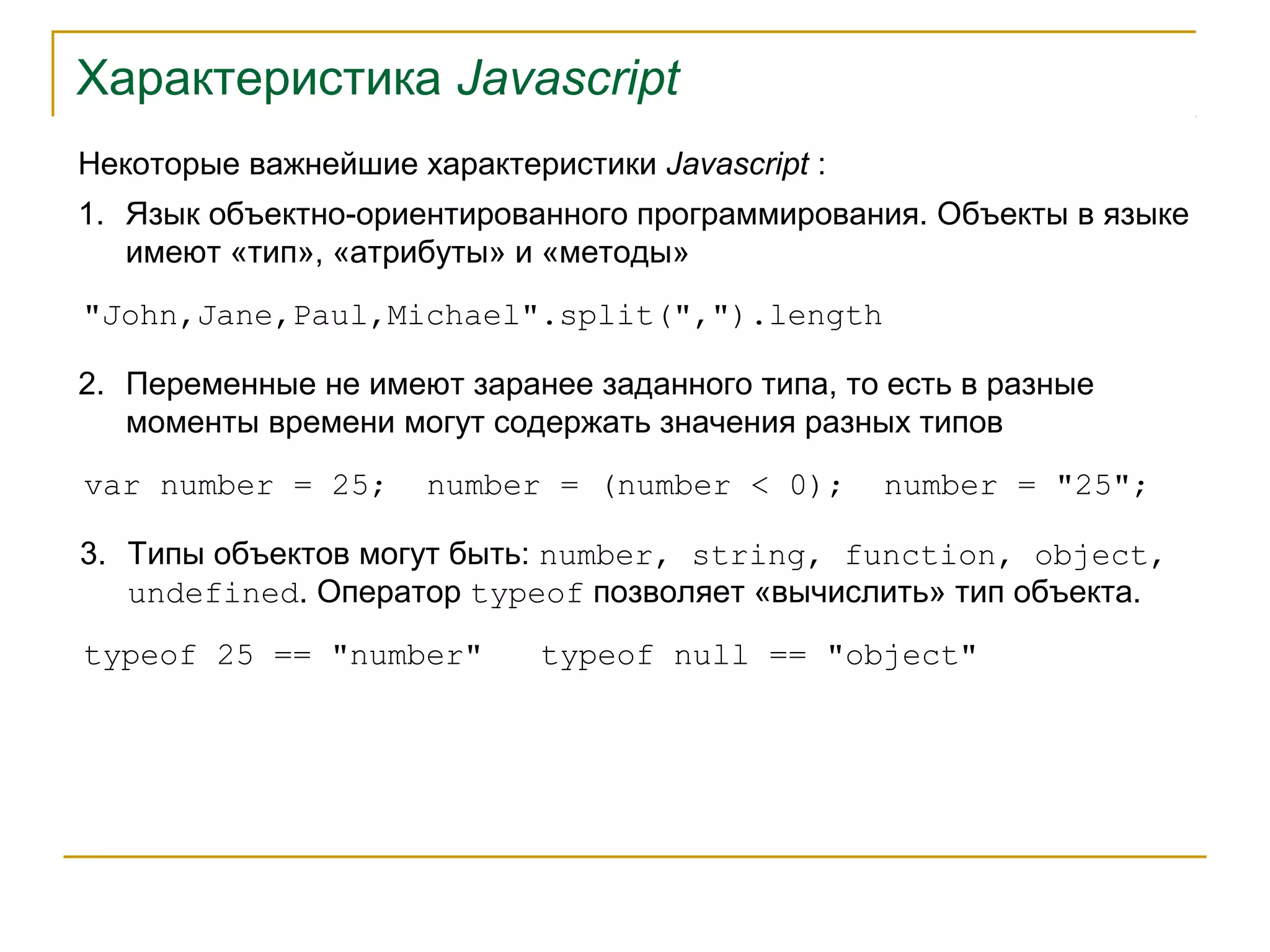 Характеристика Javascript 
Некоторые важнейшие характеристики Javascript : 
1. Язык объектно-ориентированного программирования. Объекты в языке 
имеют «тип», «атрибуты» и «методы» 
"John,Jane,Paul,Michael".split(",").length 
2. Переменные не имеют заранее заданного типа, то есть в разные 
моменты времени могут содержать значения разных типов 
var number = 25; number = (number < 0); number = "25"; 
3. Типы объектов могут быть: number, string, function, object, 
undefined. Оператор typeof позволяет «вычислить» тип объекта. 
typeof 25 == "number" typeof null == "object" 
 
