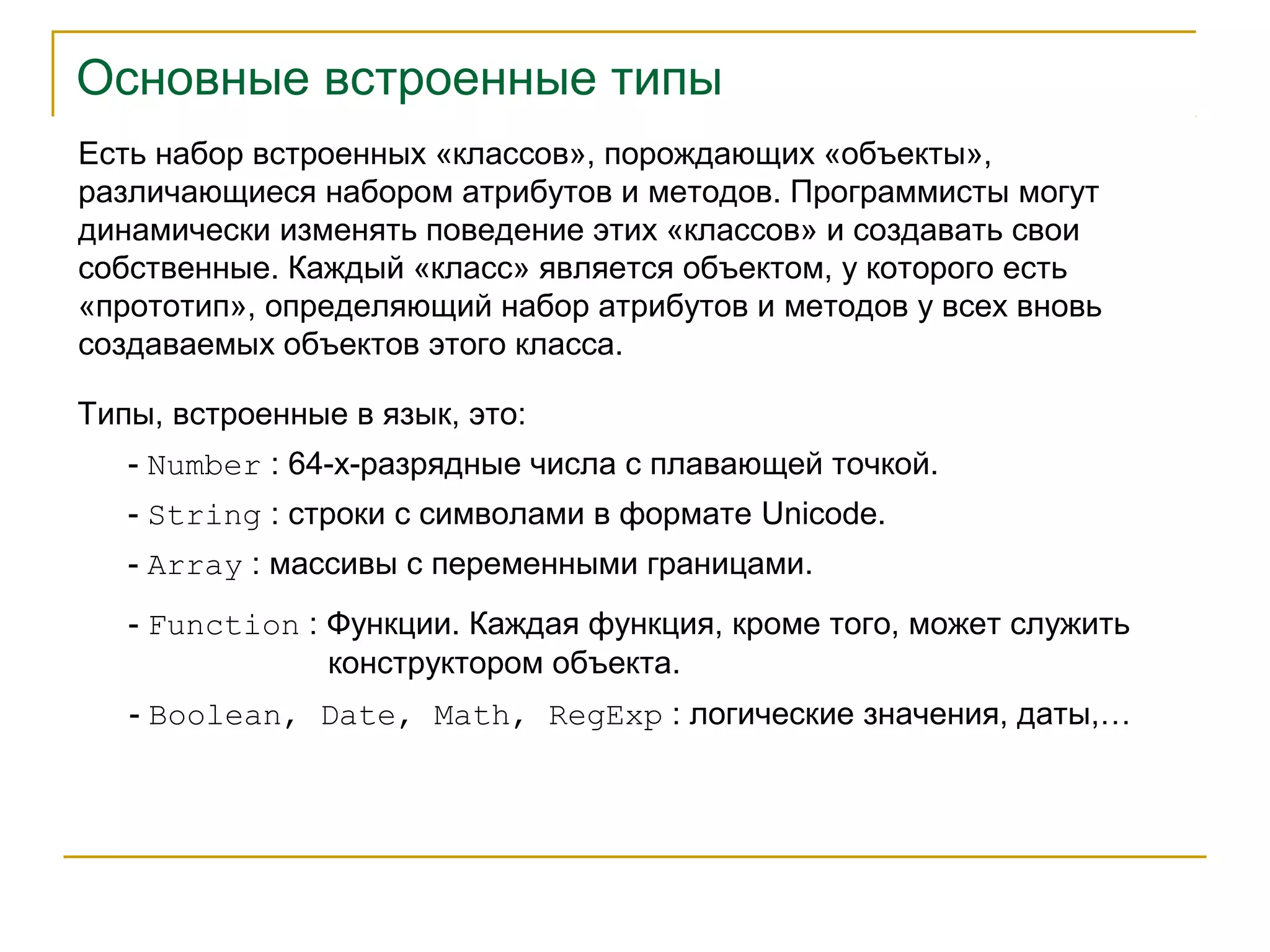 Основные встроенные типы 
Есть набор встроенных «классов», порождающих «объекты», 
различающиеся набором атрибутов и методов. Программисты могут 
динамически изменять поведение этих «классов» и создавать свои 
собственные. Каждый «класс» является объектом, у которого есть 
«прототип», определяющий набор атрибутов и методов у всех вновь 
создаваемых объектов этого класса. 
Типы, встроенные в язык, это: 
- Number : 64-х-разрядные числа с плавающей точкой. 
- String : строки с символами в формате Unicode. 
- Array : массивы с переменными границами. 
- Function : Функции. Каждая функция, кроме того, может служить 
конструктором объекта. 
- Boolean, Date, Math, RegExp : логические значения, даты,… 
 