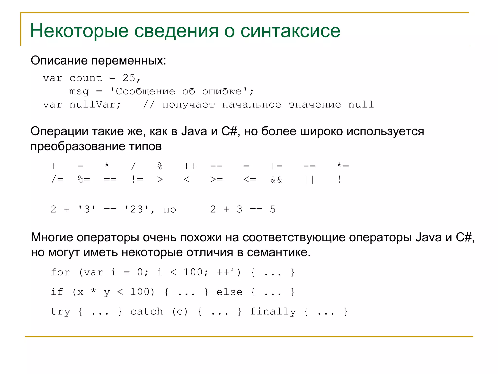 Некоторые сведения о синтаксисе 
Описание переменных: 
var count = 25, 
msg = 'Сообщение об ошибке'; 
var nullVar; // получает начальное значение null 
Операции такие же, как в Java и C#, но более широко используется 
преобразование типов 
+ - * / % ++ -- = += -= *= 
/= %= == != > < >= <= && || ! 
2 + '3' == '23', но 2 + 3 == 5 
Многие операторы очень похожи на соответствующие операторы Java и C#, 
но могут иметь некоторые отличия в семантике. 
for (var i = 0; i < 100; ++i) { ... } 
if (x * y < 100) { ... } else { ... } 
try { ... } catch (e) { ... } finally { ... } 
 