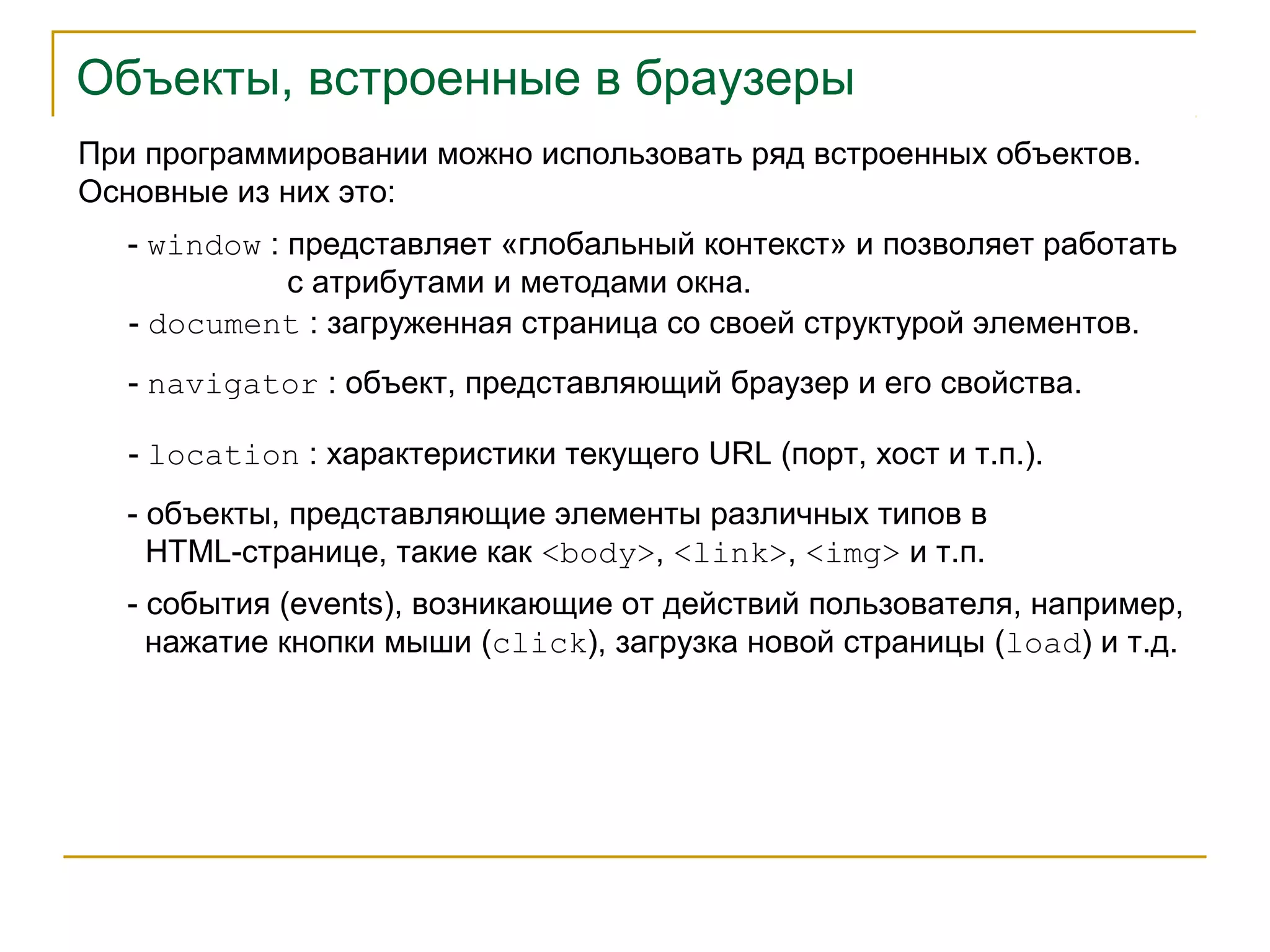 Объекты, встроенные в браузеры 
При программировании можно использовать ряд встроенных объектов. 
Основные из них это: 
- window : представляет «глобальный контекст» и позволяет работать 
с атрибутами и методами окна. 
- document : загруженная страница со своей структурой элементов. 
- navigator : объект, представляющий браузер и его свойства. 
- location : характеристики текущего URL (порт, хост и т.п.). 
- объекты, представляющие элементы различных типов в 
HTML-странице, такие как <body>, <link>, <img> и т.п. 
- события (events), возникающие от действий пользователя, например, 
нажатие кнопки мыши (click), загрузка новой страницы (load) и т.д. 
 