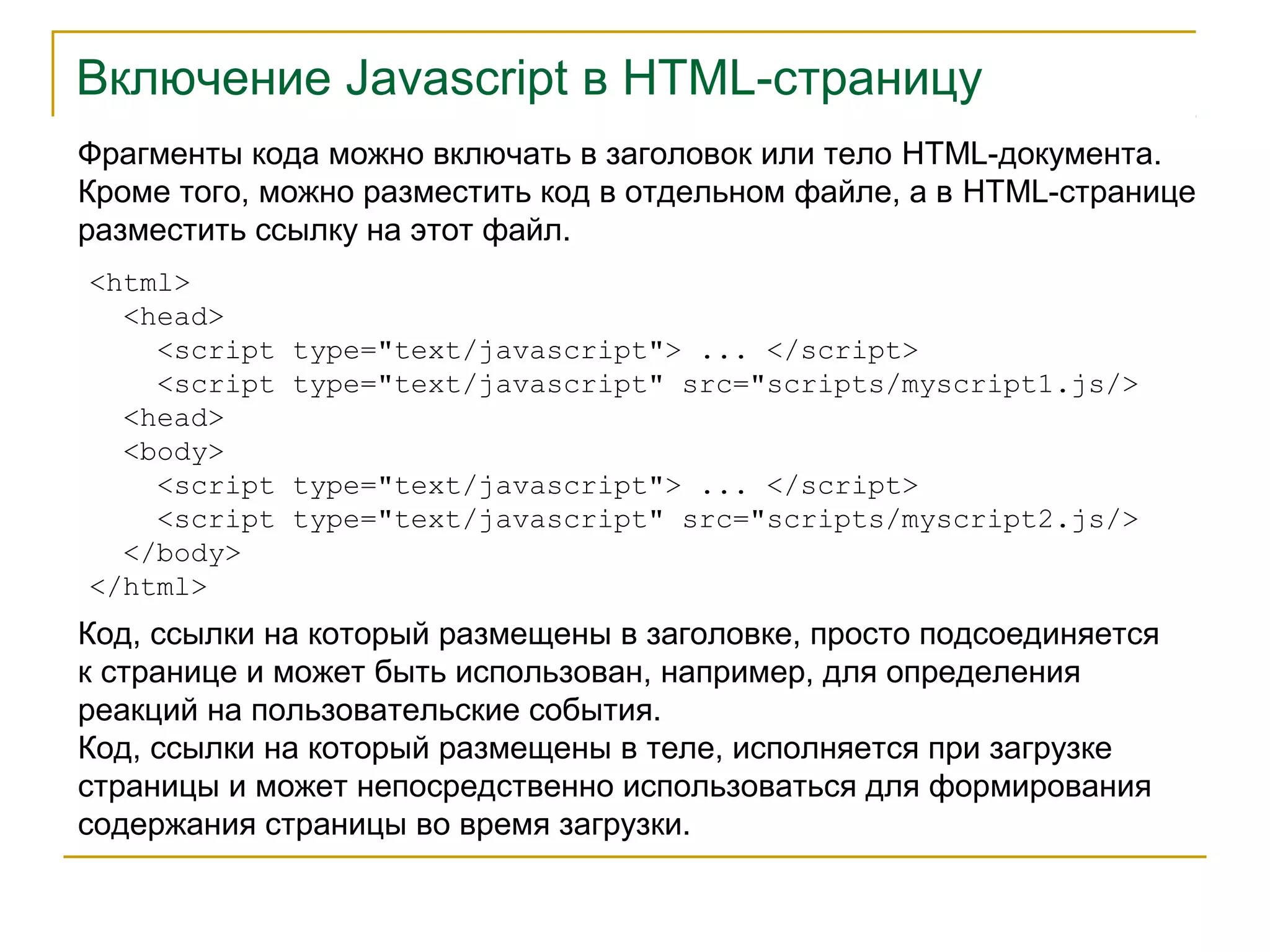 Включение Javascript в HTML-страницу 
Фрагменты кода можно включать в заголовок или тело HTML-документа. 
Кроме того, можно разместить код в отдельном файле, а в HTML-странице 
разместить ссылку на этот файл. 
<html> 
<head> 
<script type="text/javascript"> ... </script> 
<script type="text/javascript" src="scripts/myscript1.js/> 
<head> 
<body> 
<script type="text/javascript"> ... </script> 
<script type="text/javascript" src="scripts/myscript2.js/> 
</body> 
</html> 
Код, ссылки на который размещены в заголовке, просто подсоединяется 
к странице и может быть использован, например, для определения 
реакций на пользовательские события. 
Код, ссылки на который размещены в теле, исполняется при загрузке 
страницы и может непосредственно использоваться для формирования 
содержания страницы во время загрузки. 
 