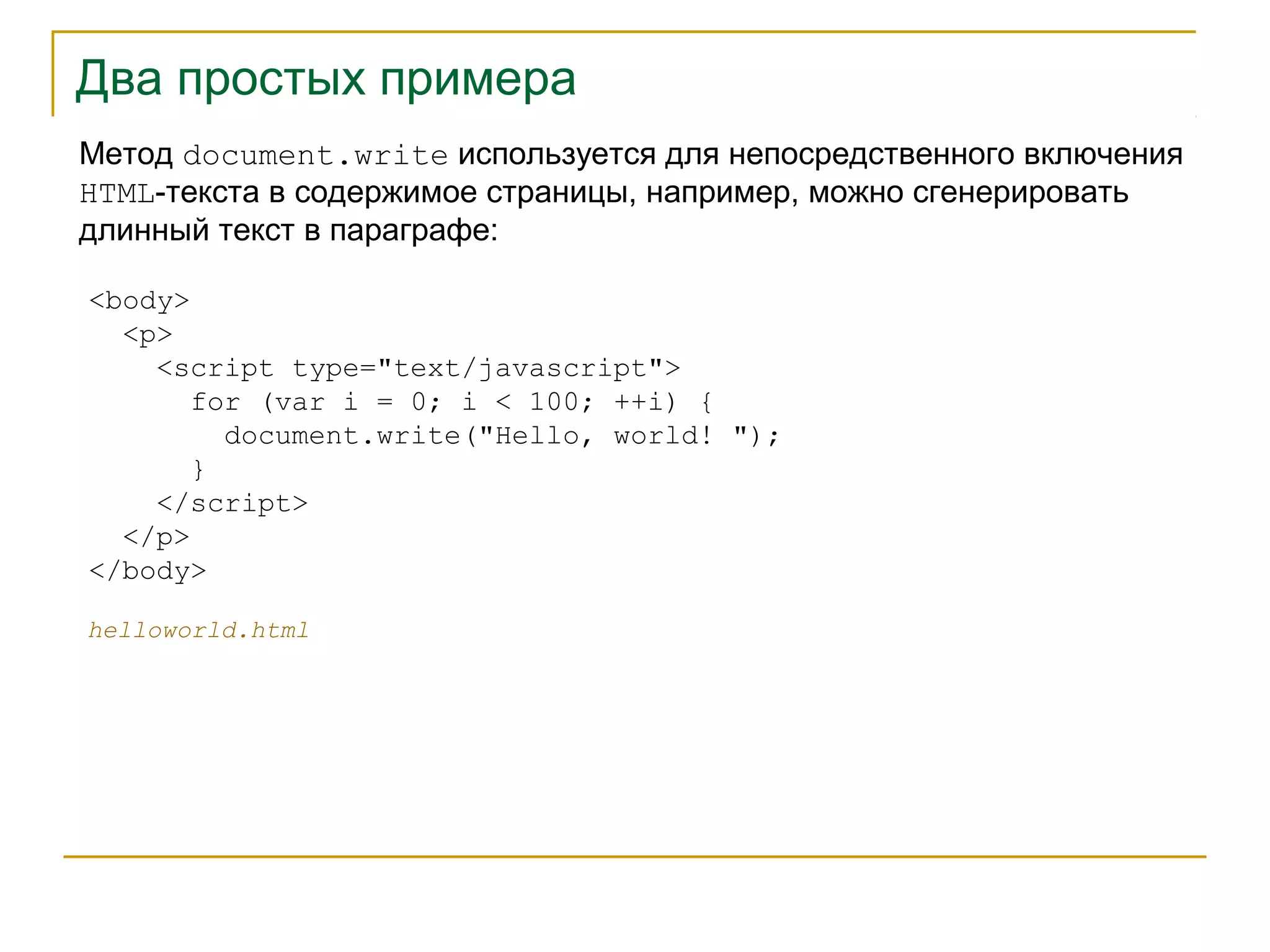 Два простых примера 
Метод document.write используется для непосредственного включения 
HTML-текста в содержимое страницы, например, можно сгенерировать 
длинный текст в параграфе: 
<body> 
<p> 
<script type="text/javascript"> 
for (var i = 0; i < 100; ++i) { 
document.write("Hello, world! "); 
} 
</script> 
</p> 
</body> 
helloworld.html 
 