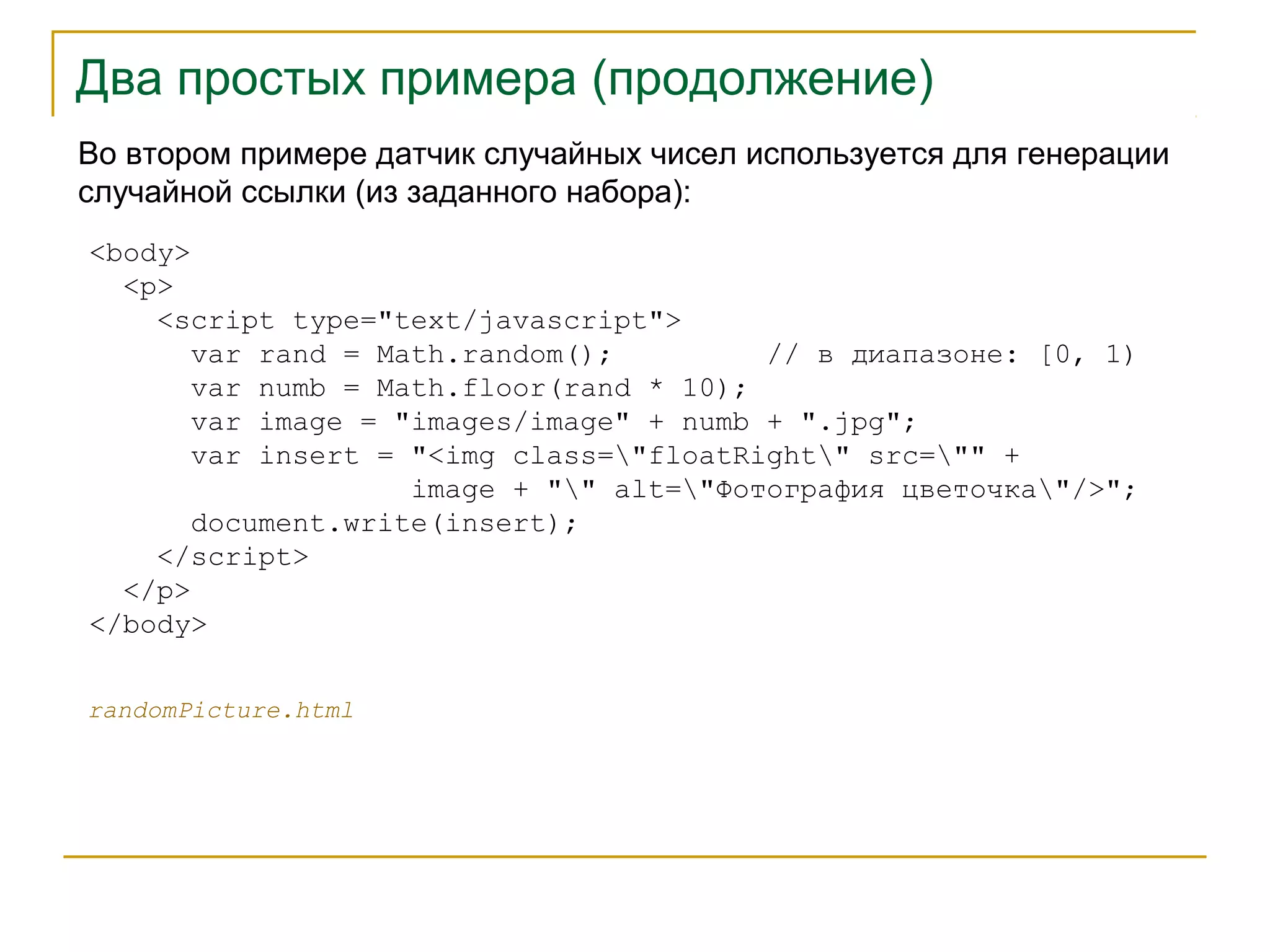 Два простых примера (продолжение) 
Во втором примере датчик случайных чисел используется для генерации 
случайной ссылки (из заданного набора): 
<body> 
<p> 
<script type="text/javascript"> 
var rand = Math.random(); // в диапазоне: [0, 1) 
var numb = Math.floor(rand * 10); 
var image = "images/image" + numb + ".jpg"; 
var insert = "<img class="floatRight" src="" + 
image + "" alt="Фотография цветочка"/>"; 
document.write(insert); 
</script> 
</p> 
</body> 
randomPicture.html 
 