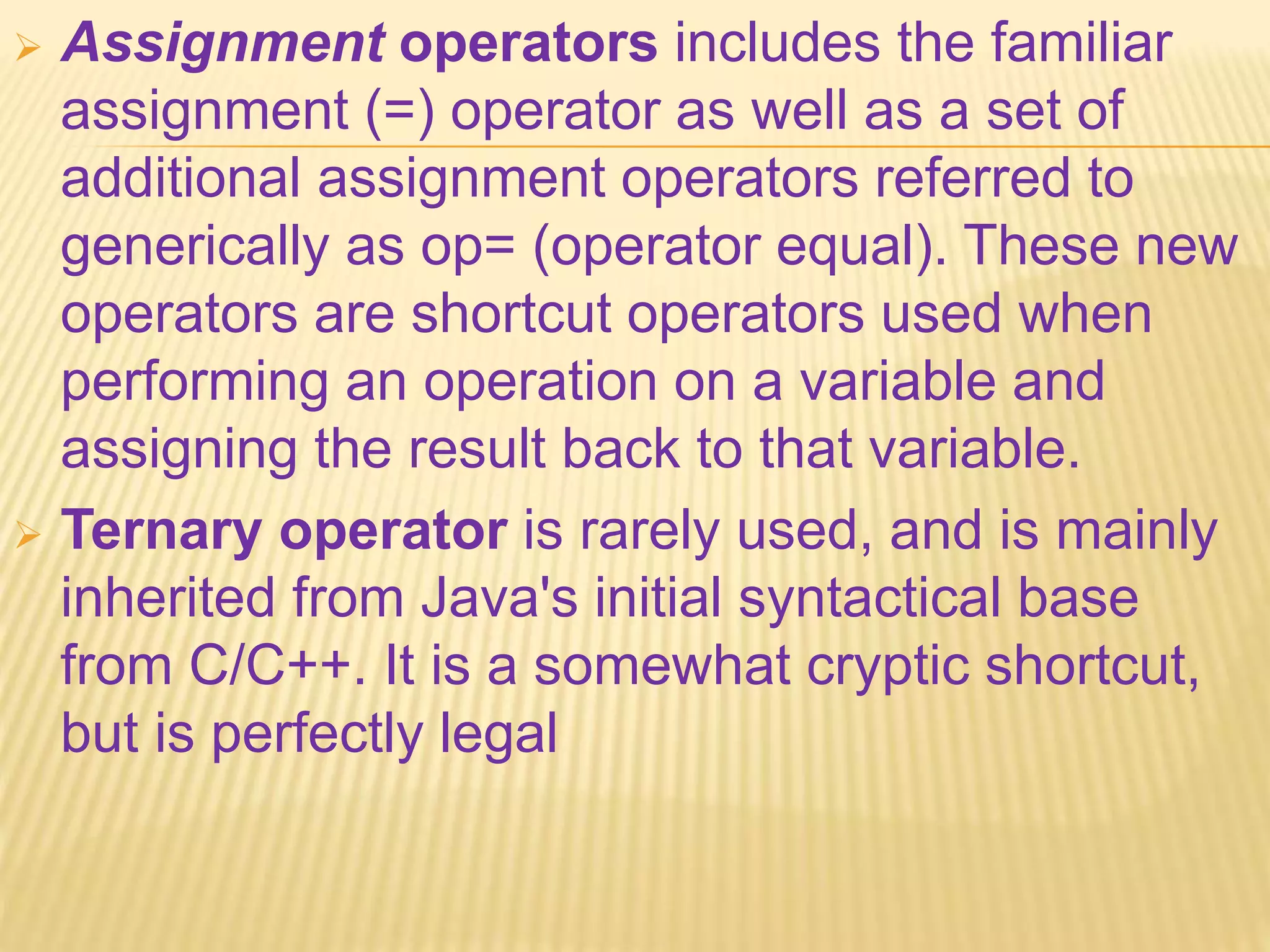  Assignment operators includes the familiar
assignment (=) operator as well as a set of
additional assignment operators referred to
generically as op= (operator equal). These new
operators are shortcut operators used when
performing an operation on a variable and
assigning the result back to that variable.
 Ternary operator is rarely used, and is mainly
inherited from Java's initial syntactical base
from C/C++. It is a somewhat cryptic shortcut,
but is perfectly legal
 