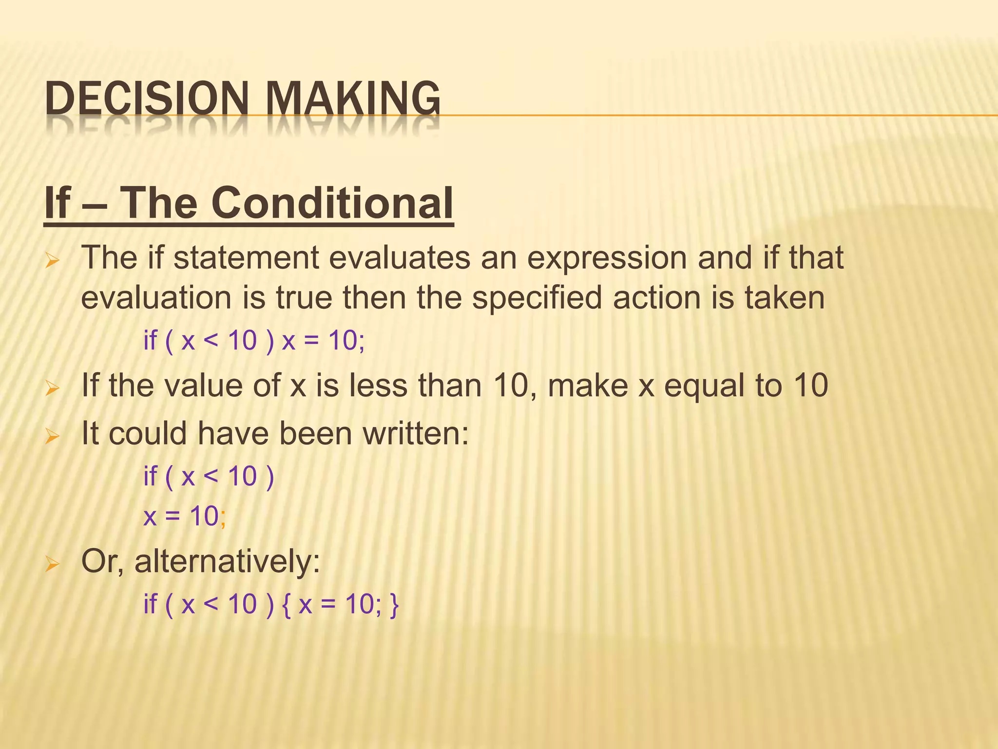 DECISION MAKING
If – The Conditional
 The if statement evaluates an expression and if that
evaluation is true then the specified action is taken
if ( x < 10 ) x = 10;
 If the value of x is less than 10, make x equal to 10
 It could have been written:
if ( x < 10 )
x = 10;
 Or, alternatively:
if ( x < 10 ) { x = 10; }
 