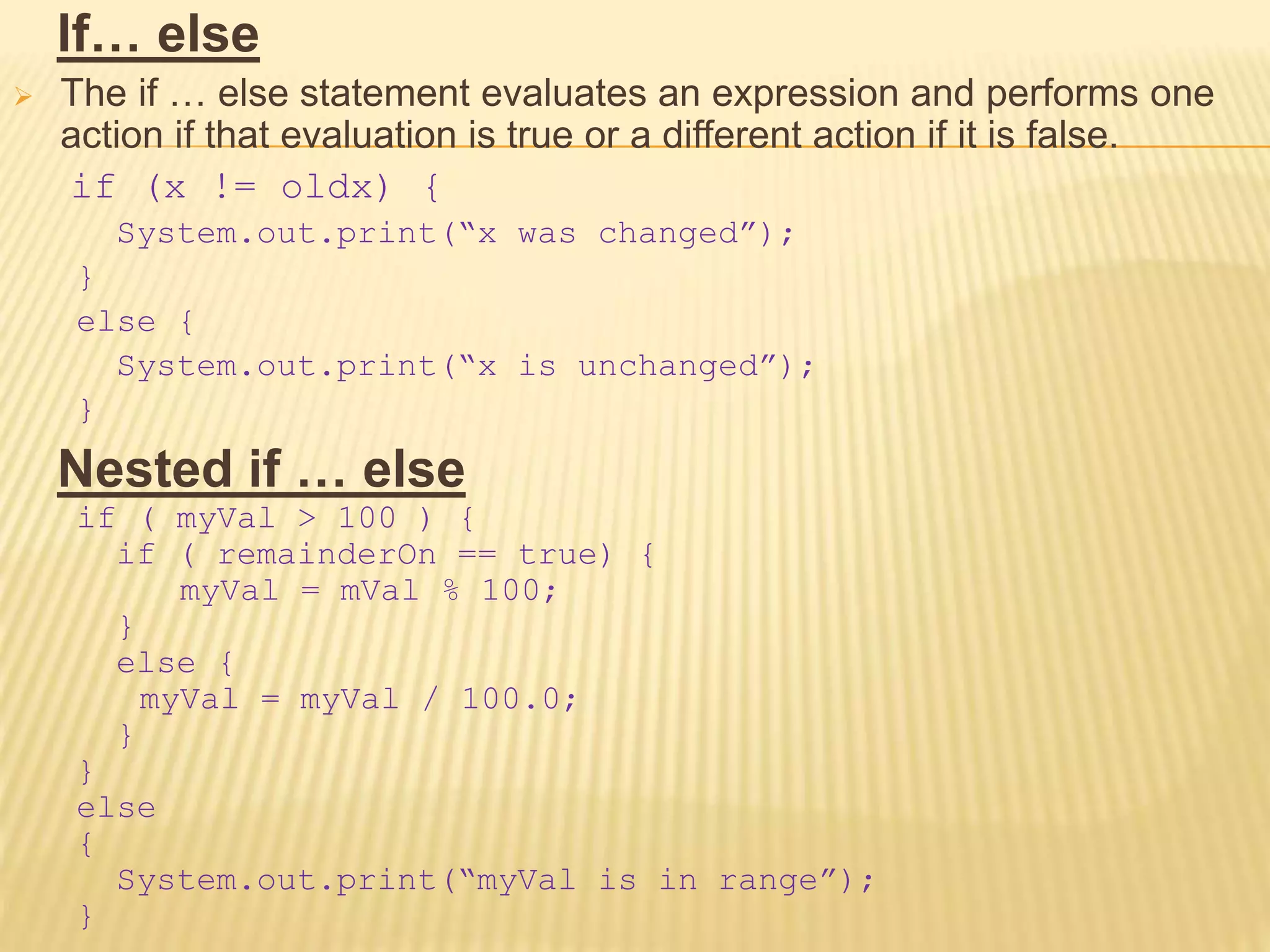 If… else
 The if … else statement evaluates an expression and performs one
action if that evaluation is true or a different action if it is false.
if (x != oldx) {
System.out.print(“x was changed”);
}
else {
System.out.print(“x is unchanged”);
}
Nested if … else
if ( myVal > 100 ) {
if ( remainderOn == true) {
myVal = mVal % 100;
}
else {
myVal = myVal / 100.0;
}
}
else
{
System.out.print(“myVal is in range”);
}
 