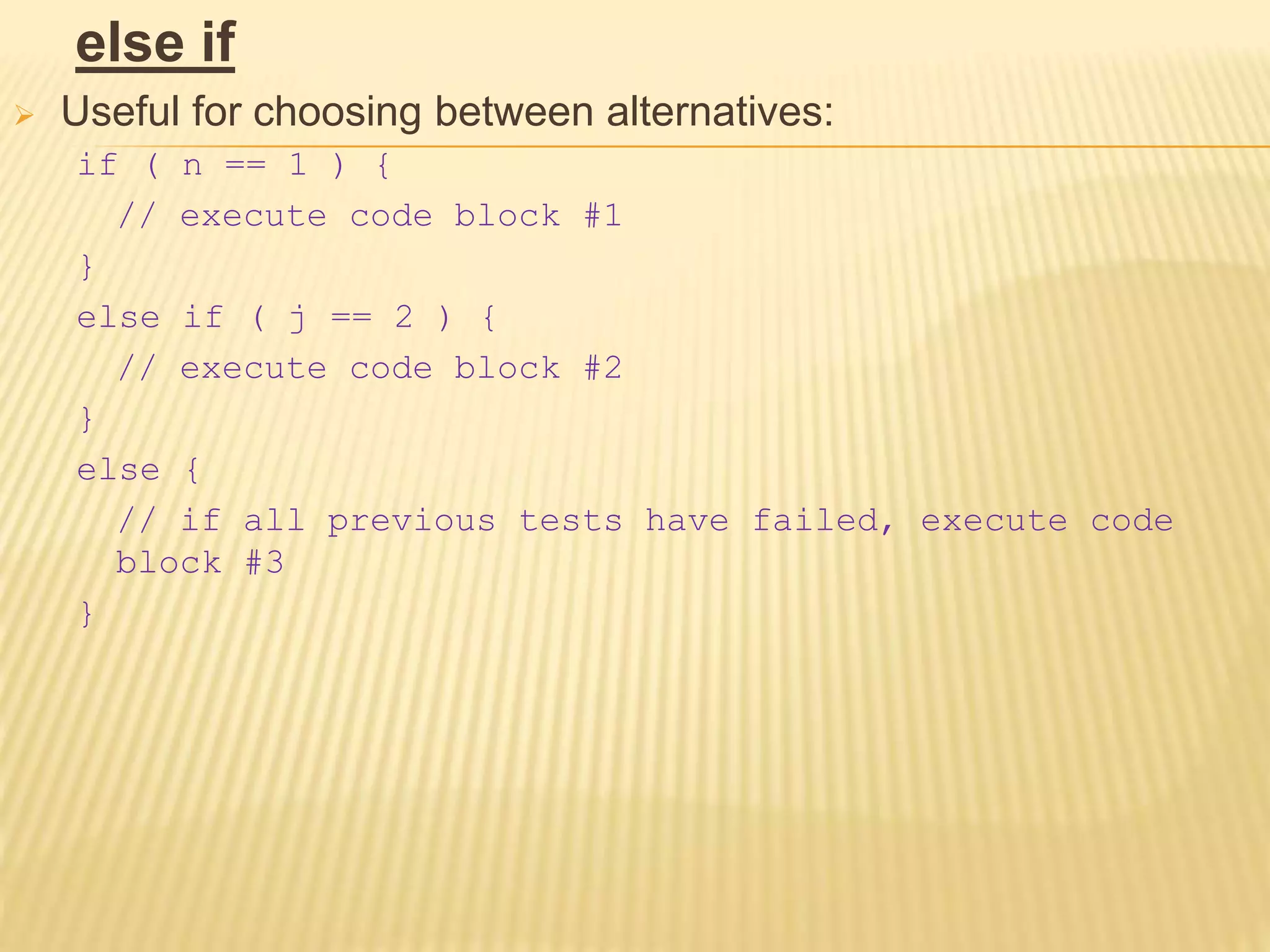 else if
 Useful for choosing between alternatives:
if ( n == 1 ) {
// execute code block #1
}
else if ( j == 2 ) {
// execute code block #2
}
else {
// if all previous tests have failed, execute code
block #3
}
 