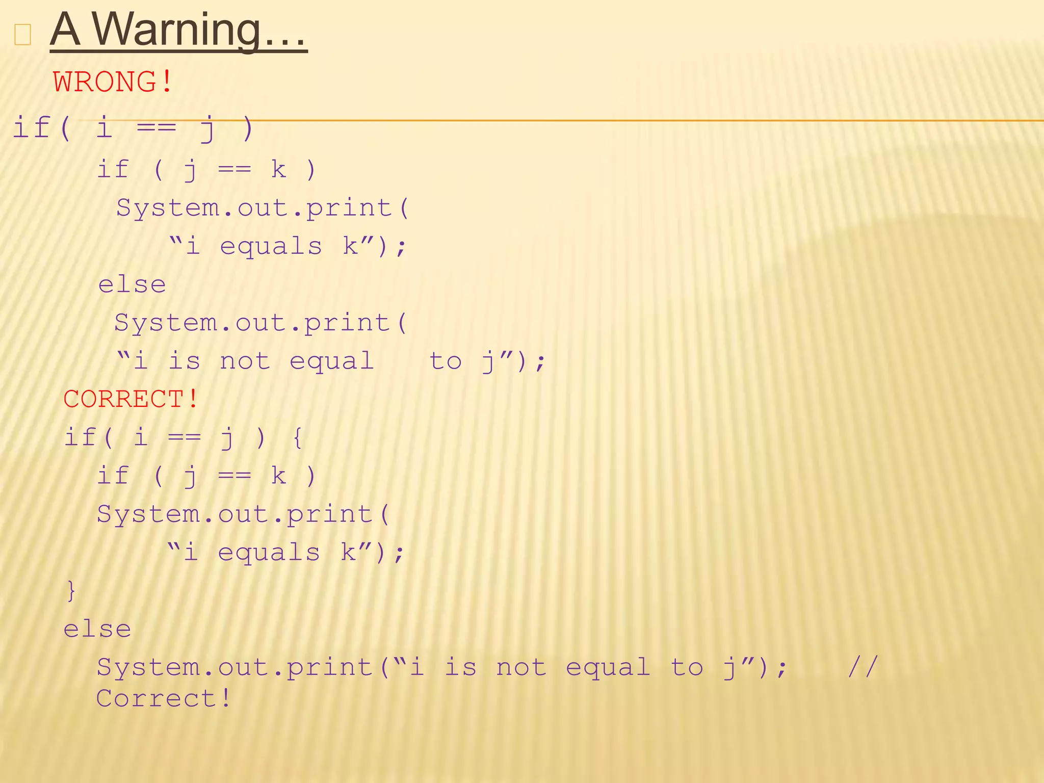 A Warning…
WRONG!
if( i == j )
if ( j == k )
System.out.print(
“i equals k”);
else
System.out.print(
“i is not equal to j”);
CORRECT!
if( i == j ) {
if ( j == k )
System.out.print(
“i equals k”);
}
else
System.out.print(“i is not equal to j”); //
Correct!
 