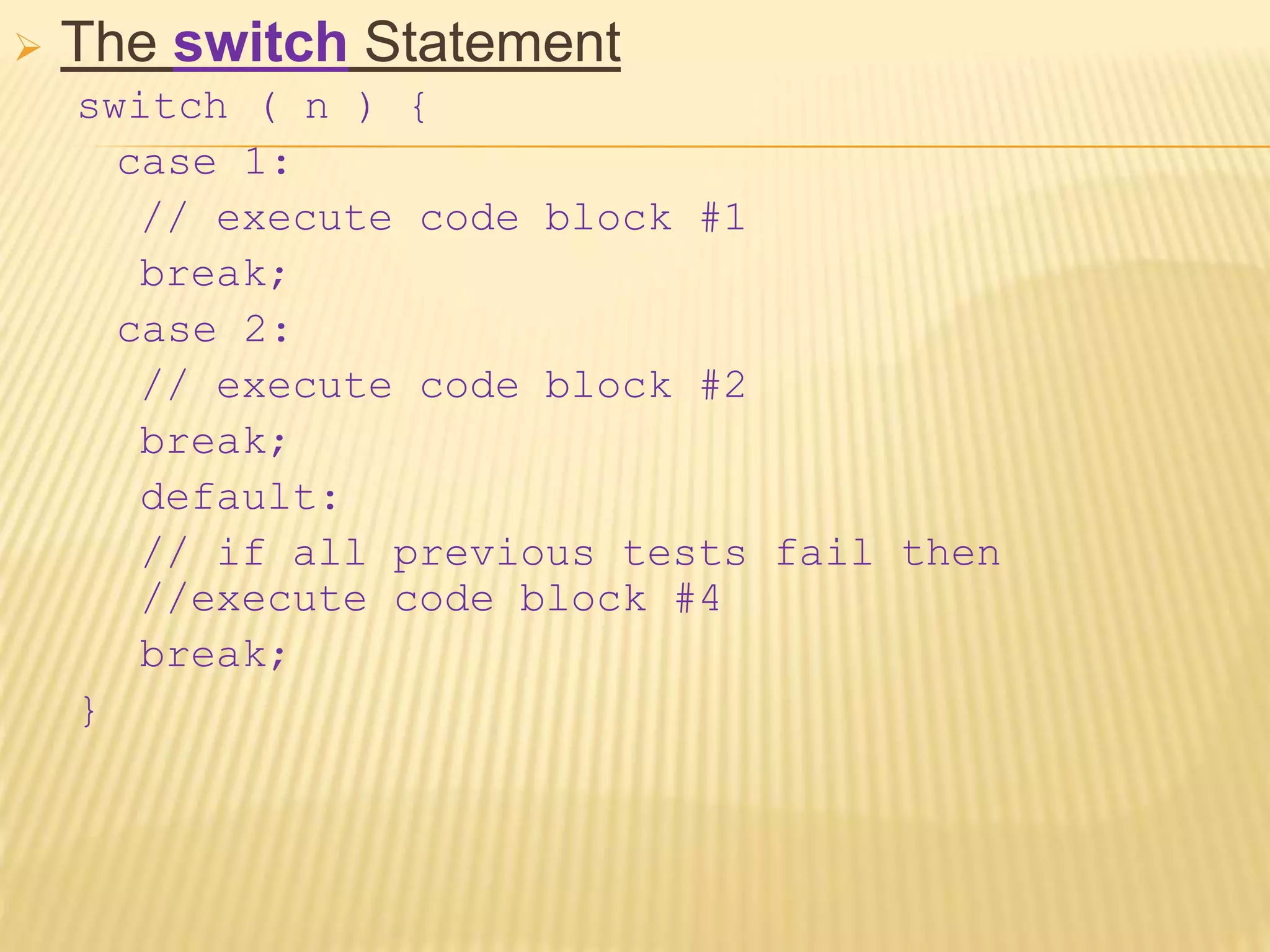  The switch Statement
switch ( n ) {
case 1:
// execute code block #1
break;
case 2:
// execute code block #2
break;
default:
// if all previous tests fail then
//execute code block #4
break;
}
 