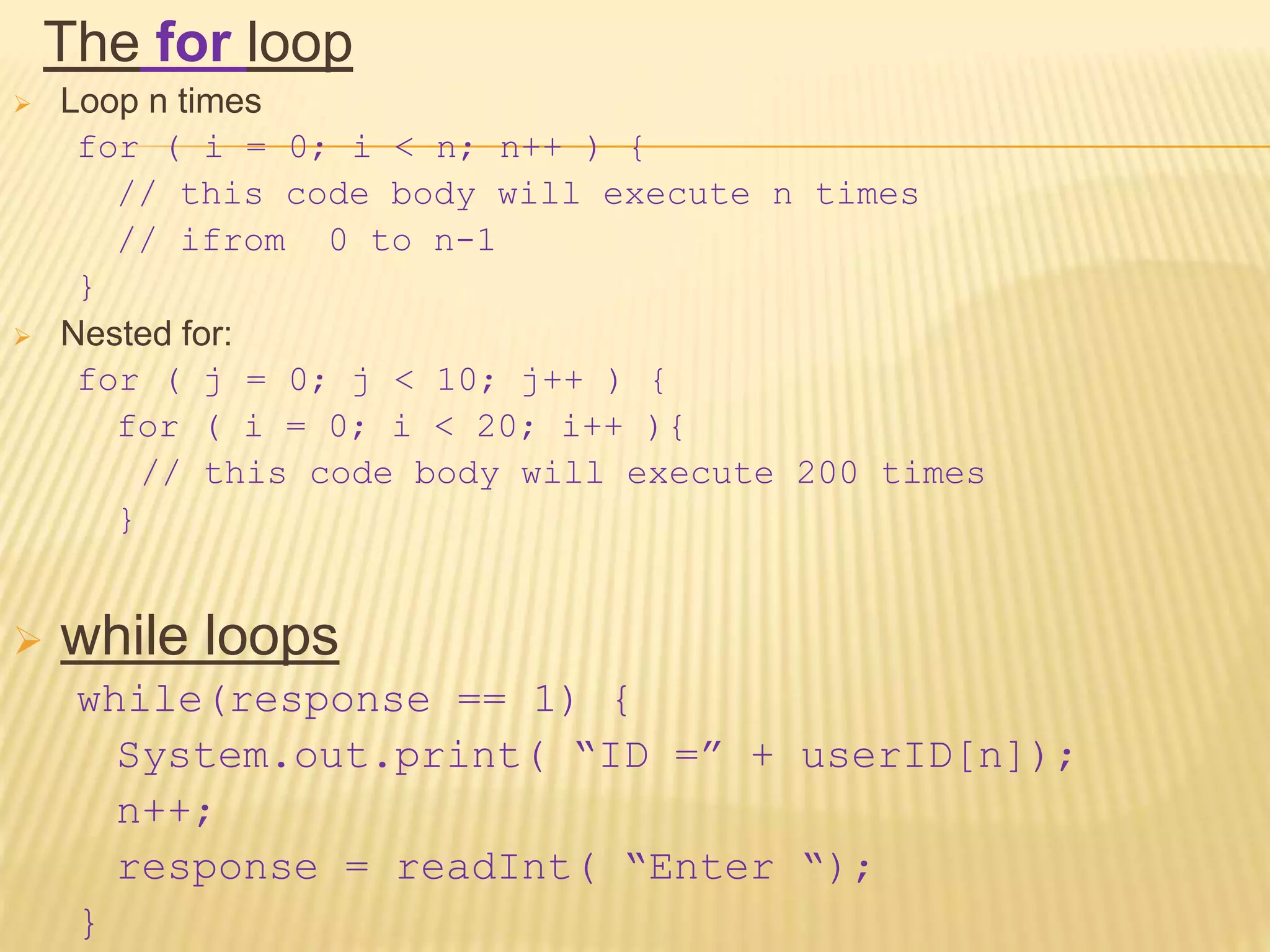 The for loop
 Loop n times
for ( i = 0; i < n; n++ ) {
// this code body will execute n times
// ifrom 0 to n-1
}
 Nested for:
for ( j = 0; j < 10; j++ ) {
for ( i = 0; i < 20; i++ ){
// this code body will execute 200 times
}
 while loops
while(response == 1) {
System.out.print( “ID =” + userID[n]);
n++;
response = readInt( “Enter “);
}
 