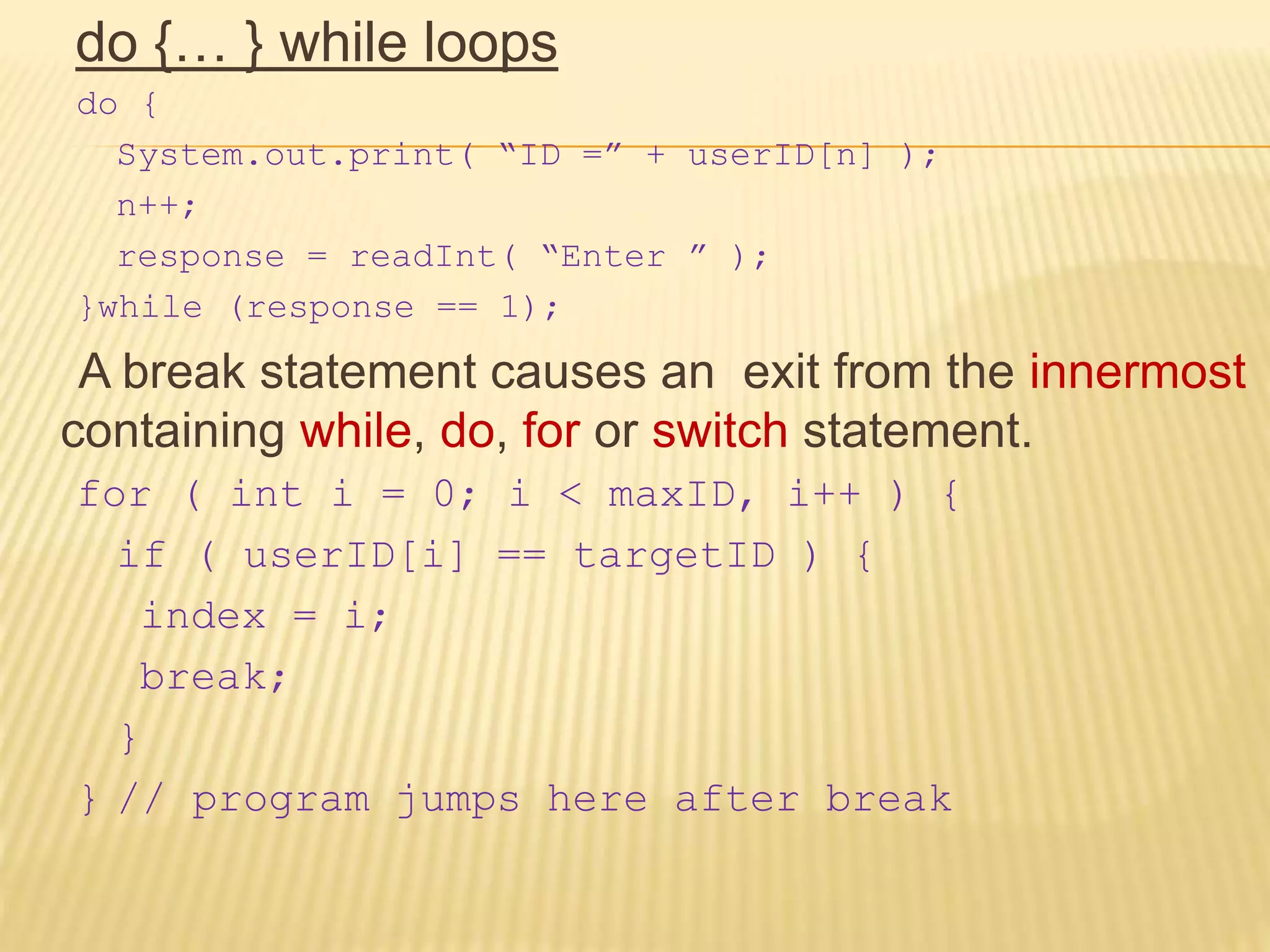 do {… } while loops
do {
System.out.print( “ID =” + userID[n] );
n++;
response = readInt( “Enter ” );
}while (response == 1);
A break statement causes an exit from the innermost
containing while, do, for or switch statement.
for ( int i = 0; i < maxID, i++ ) {
if ( userID[i] == targetID ) {
index = i;
break;
}
} // program jumps here after break
 