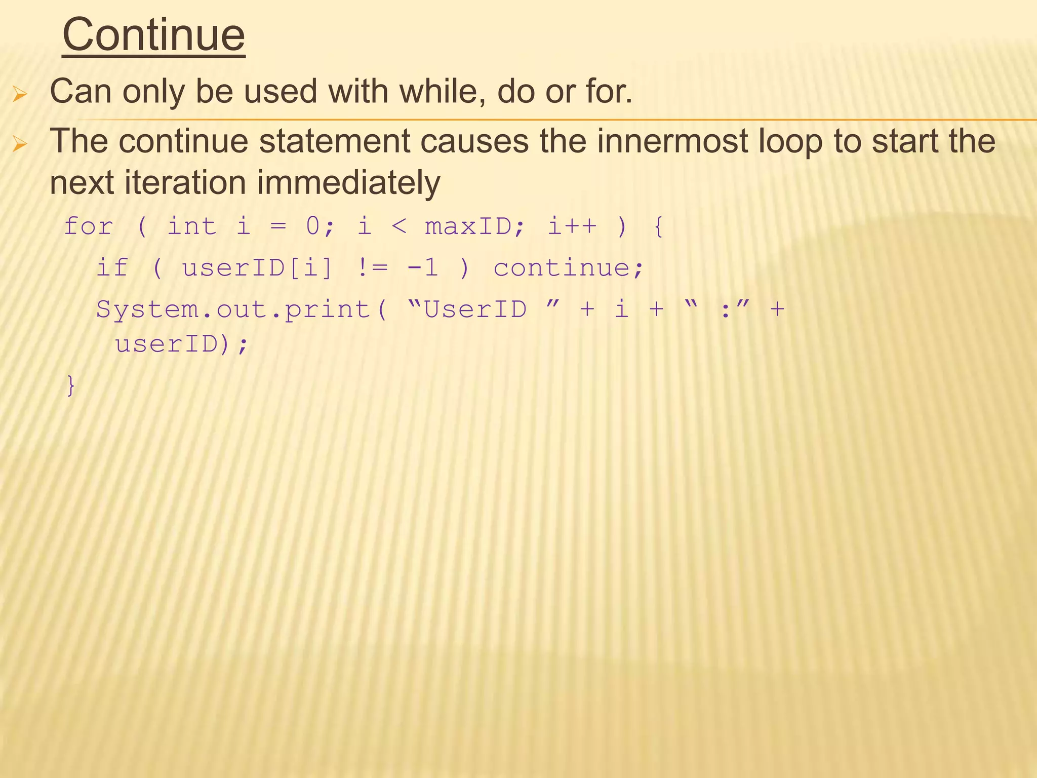 Continue
 Can only be used with while, do or for.
 The continue statement causes the innermost loop to start the
next iteration immediately
for ( int i = 0; i < maxID; i++ ) {
if ( userID[i] != -1 ) continue;
System.out.print( “UserID ” + i + “ :” +
userID);
}
 