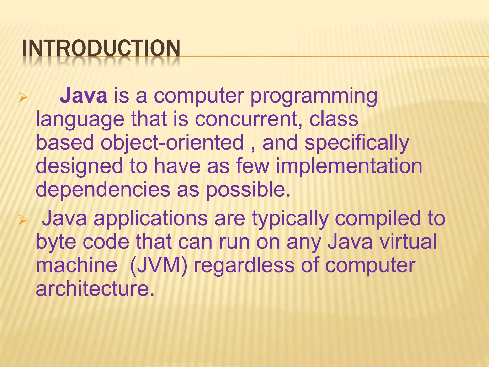 INTRODUCTION
 Java is a computer programming
language that is concurrent, class
based object-oriented , and specifically
designed to have as few implementation
dependencies as possible.
 Java applications are typically compiled to
byte code that can run on any Java virtual
machine (JVM) regardless of computer
architecture.
 