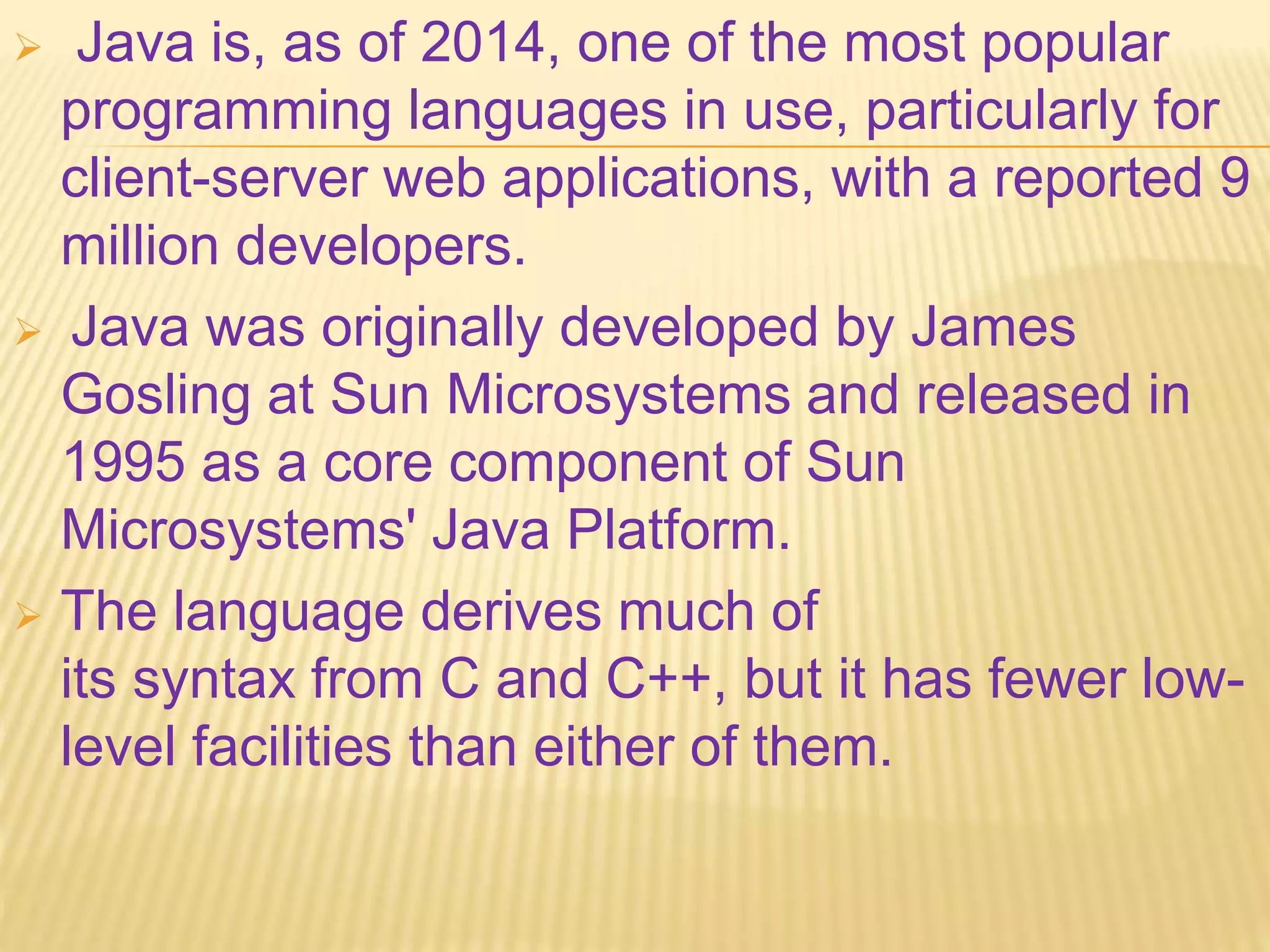  Java is, as of 2014, one of the most popular
programming languages in use, particularly for
client-server web applications, with a reported 9
million developers.
 Java was originally developed by James
Gosling at Sun Microsystems and released in
1995 as a core component of Sun
Microsystems' Java Platform.
 The language derives much of
its syntax from C and C++, but it has fewer low-
level facilities than either of them.
 
