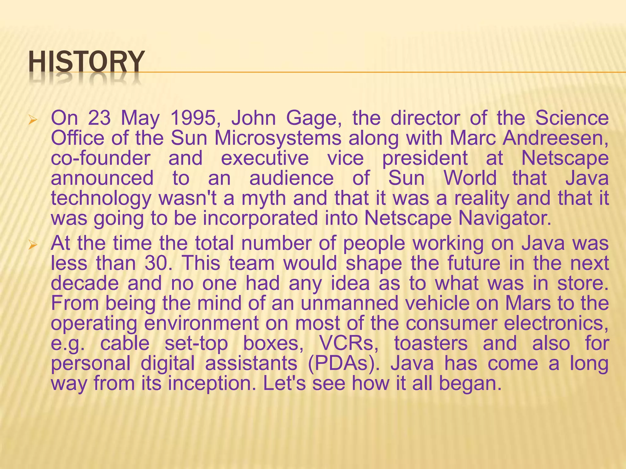 HISTORY
 On 23 May 1995, John Gage, the director of the Science
Office of the Sun Microsystems along with Marc Andreesen,
co-founder and executive vice president at Netscape
announced to an audience of Sun World that Java
technology wasn't a myth and that it was a reality and that it
was going to be incorporated into Netscape Navigator.
 At the time the total number of people working on Java was
less than 30. This team would shape the future in the next
decade and no one had any idea as to what was in store.
From being the mind of an unmanned vehicle on Mars to the
operating environment on most of the consumer electronics,
e.g. cable set-top boxes, VCRs, toasters and also for
personal digital assistants (PDAs). Java has come a long
way from its inception. Let's see how it all began.
 