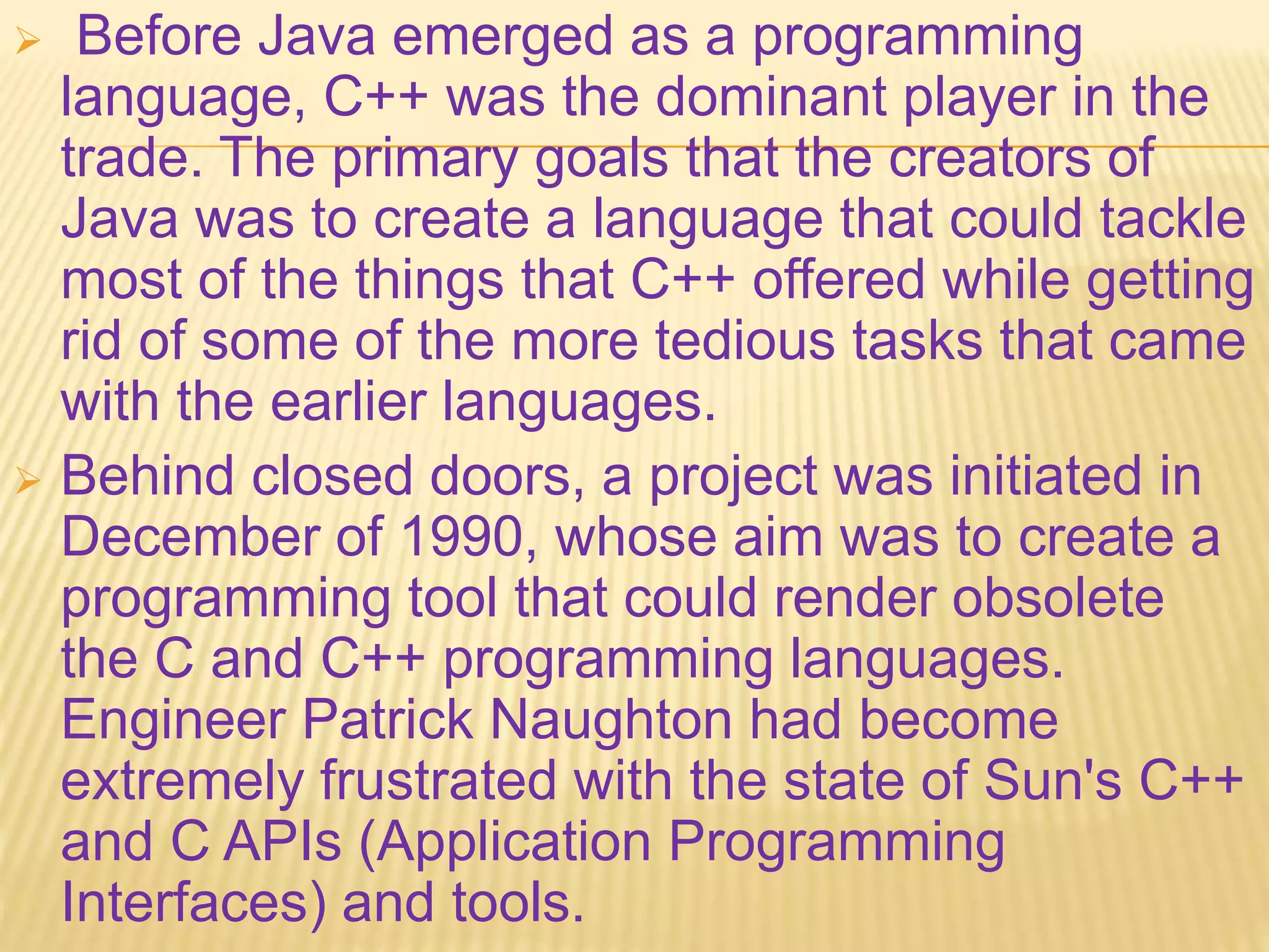  Before Java emerged as a programming
language, C++ was the dominant player in the
trade. The primary goals that the creators of
Java was to create a language that could tackle
most of the things that C++ offered while getting
rid of some of the more tedious tasks that came
with the earlier languages.
 Behind closed doors, a project was initiated in
December of 1990, whose aim was to create a
programming tool that could render obsolete
the C and C++ programming languages.
Engineer Patrick Naughton had become
extremely frustrated with the state of Sun's C++
and C APIs (Application Programming
Interfaces) and tools.
 