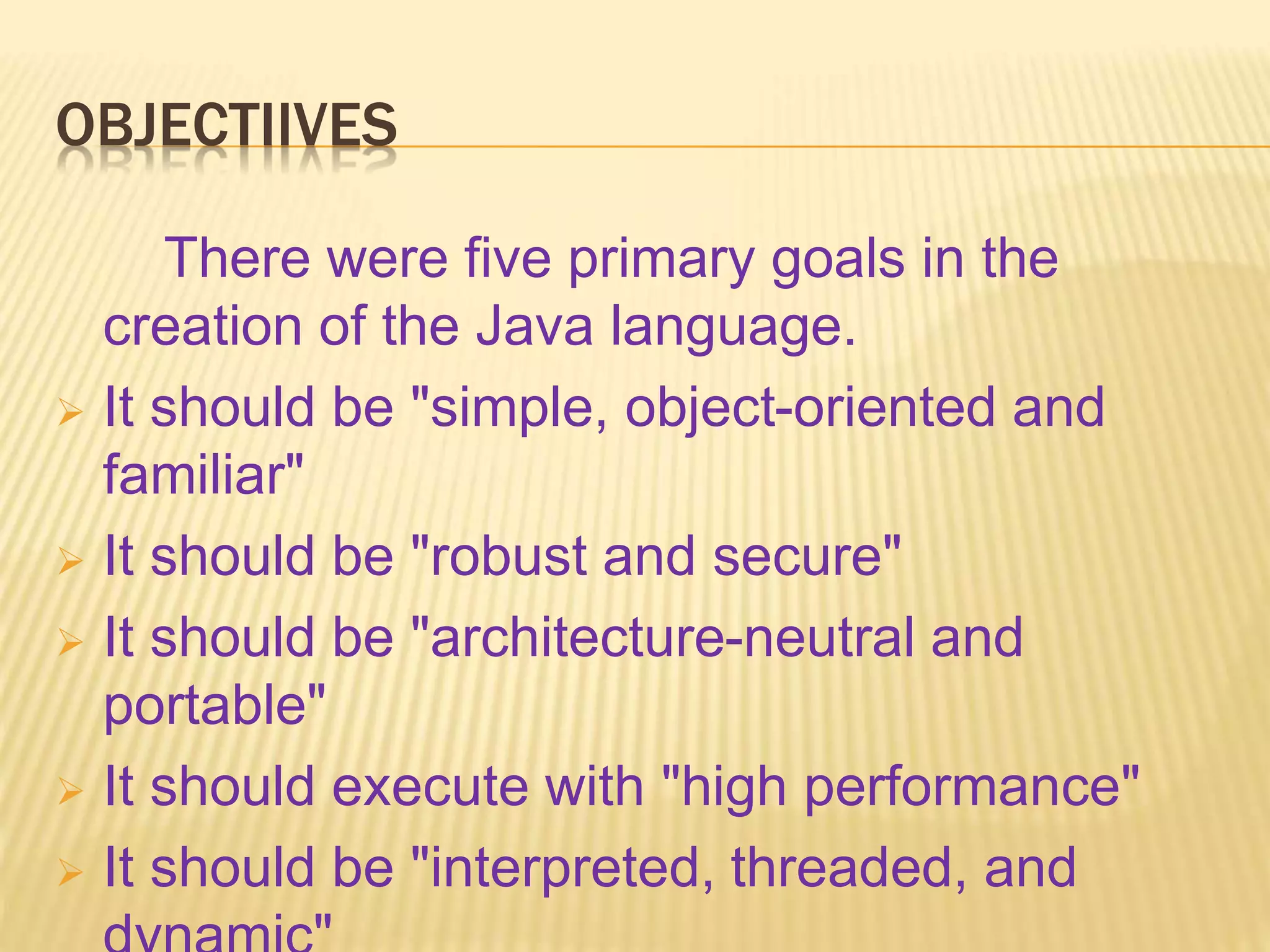 OBJECTIIVES
There were five primary goals in the
creation of the Java language.
 It should be "simple, object-oriented and
familiar"
 It should be "robust and secure"
 It should be "architecture-neutral and
portable"
 It should execute with "high performance"
 It should be "interpreted, threaded, and
 
