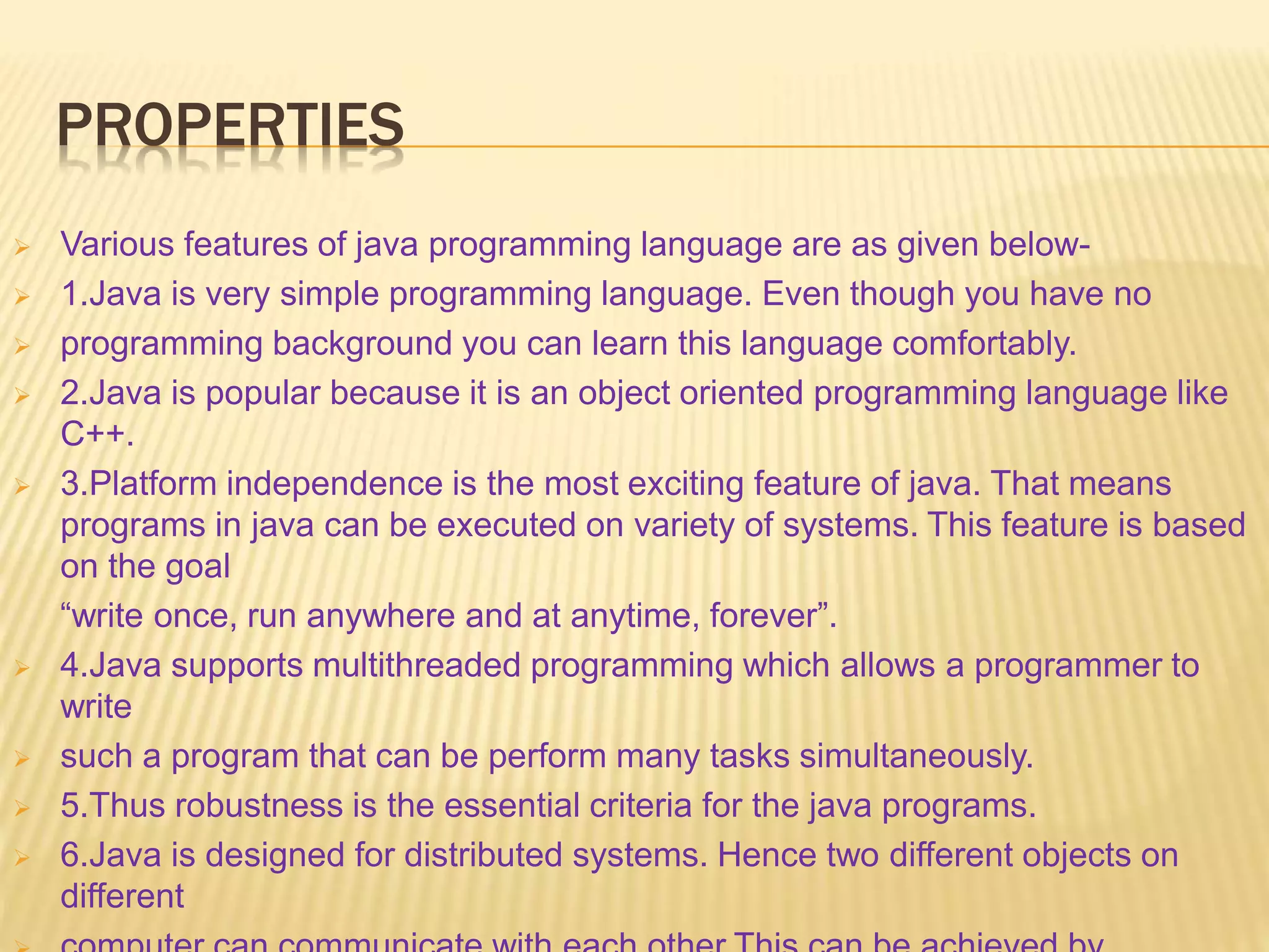 PROPERTIES
 Various features of java programming language are as given below-
 1.Java is very simple programming language. Even though you have no
 programming background you can learn this language comfortably.
 2.Java is popular because it is an object oriented programming language like
C++.
 3.Platform independence is the most exciting feature of java. That means
programs in java can be executed on variety of systems. This feature is based
on the goal
“write once, run anywhere and at anytime, forever”.
 4.Java supports multithreaded programming which allows a programmer to
write
 such a program that can be perform many tasks simultaneously.
 5.Thus robustness is the essential criteria for the java programs.
 6.Java is designed for distributed systems. Hence two different objects on
different
 