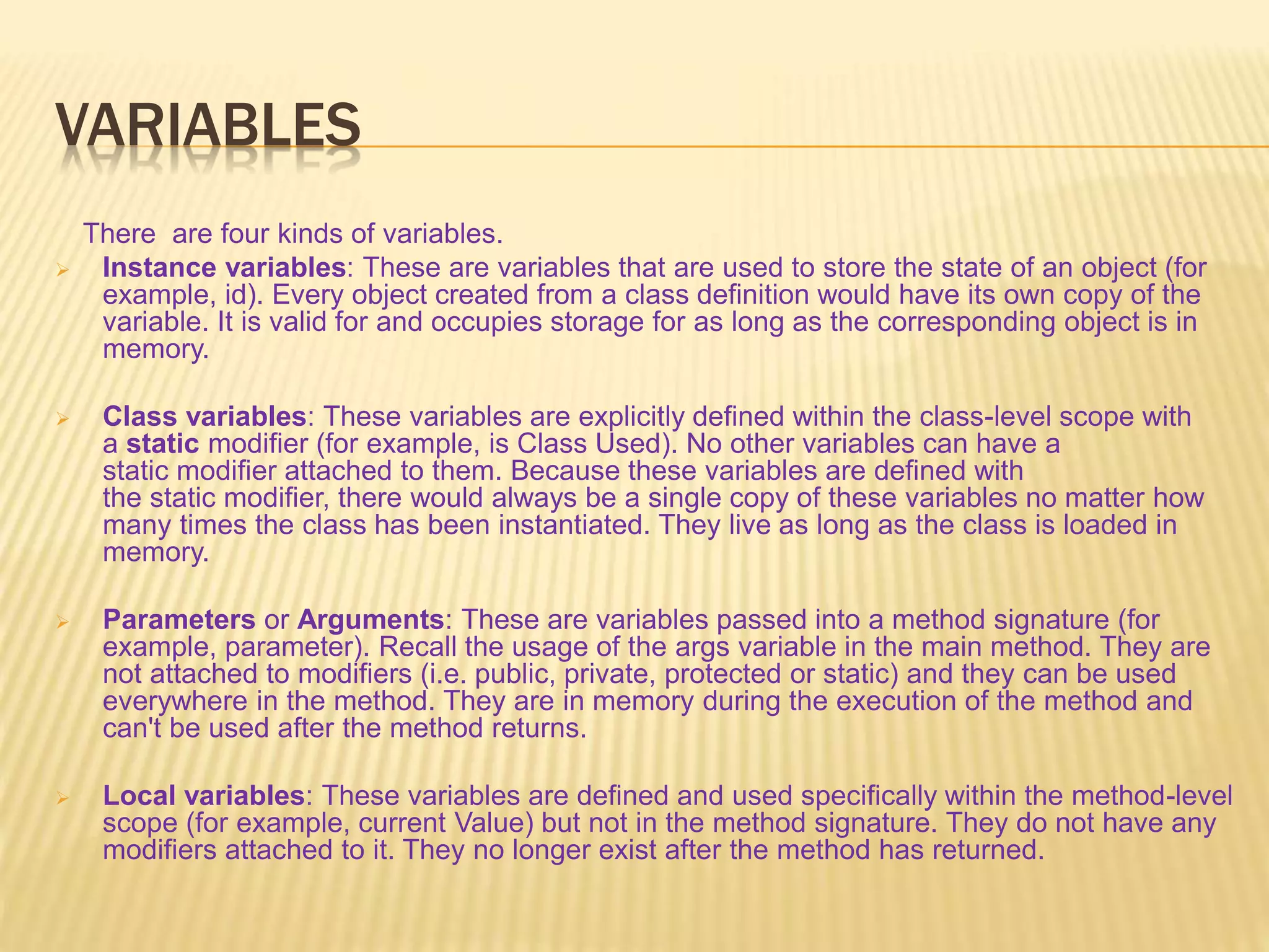 VARIABLES
There are four kinds of variables.
 Instance variables: These are variables that are used to store the state of an object (for
example, id). Every object created from a class definition would have its own copy of the
variable. It is valid for and occupies storage for as long as the corresponding object is in
memory.
 Class variables: These variables are explicitly defined within the class-level scope with
a static modifier (for example, is Class Used). No other variables can have a
static modifier attached to them. Because these variables are defined with
the static modifier, there would always be a single copy of these variables no matter how
many times the class has been instantiated. They live as long as the class is loaded in
memory.
 Parameters or Arguments: These are variables passed into a method signature (for
example, parameter). Recall the usage of the args variable in the main method. They are
not attached to modifiers (i.e. public, private, protected or static) and they can be used
everywhere in the method. They are in memory during the execution of the method and
can't be used after the method returns.
 Local variables: These variables are defined and used specifically within the method-level
scope (for example, current Value) but not in the method signature. They do not have any
modifiers attached to it. They no longer exist after the method has returned.
 