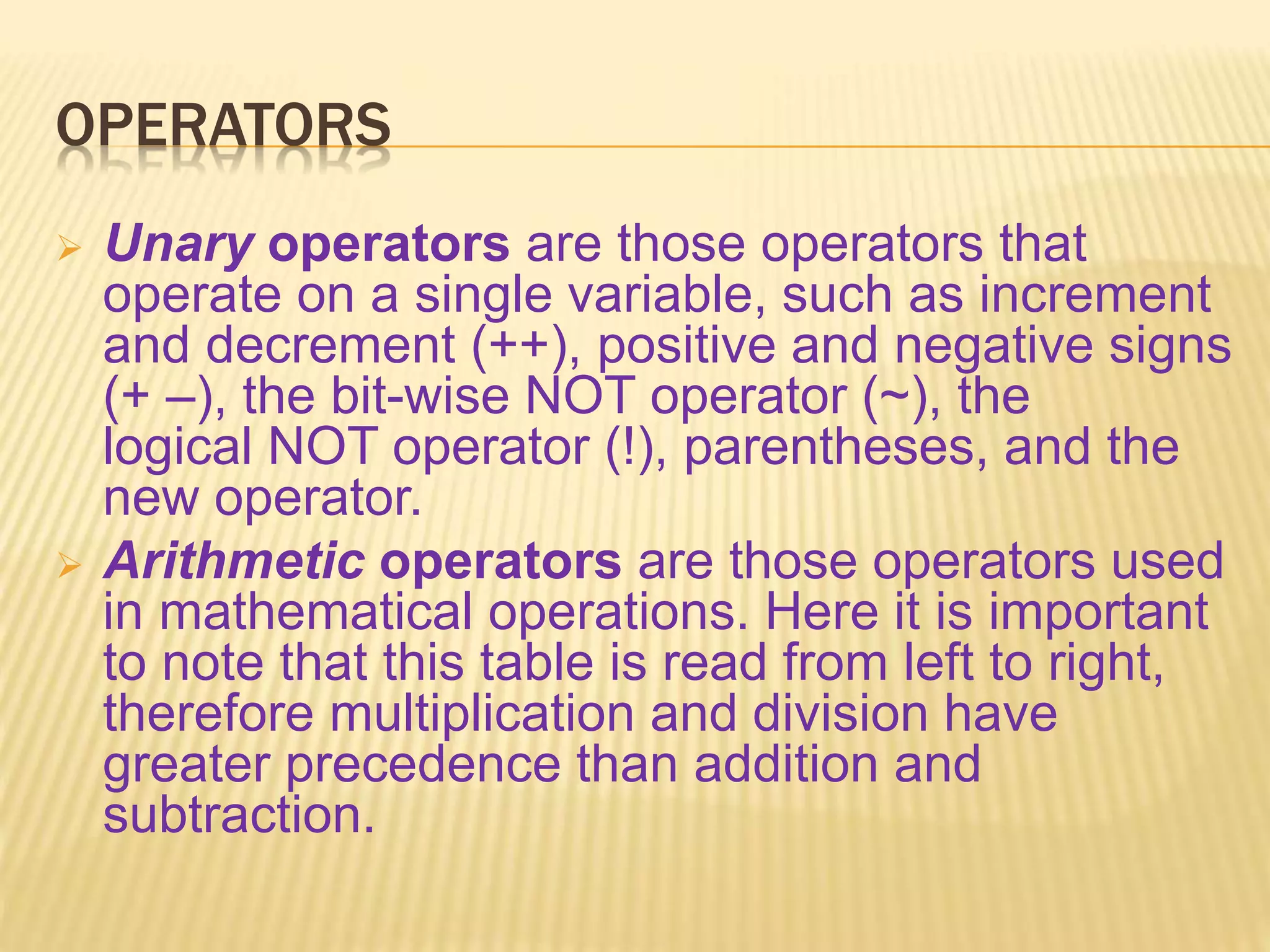 OPERATORS
 Unary operators are those operators that
operate on a single variable, such as increment
and decrement (++), positive and negative signs
(+ –), the bit-wise NOT operator (~), the
logical NOT operator (!), parentheses, and the
new operator.
 Arithmetic operators are those operators used
in mathematical operations. Here it is important
to note that this table is read from left to right,
therefore multiplication and division have
greater precedence than addition and
subtraction.
 