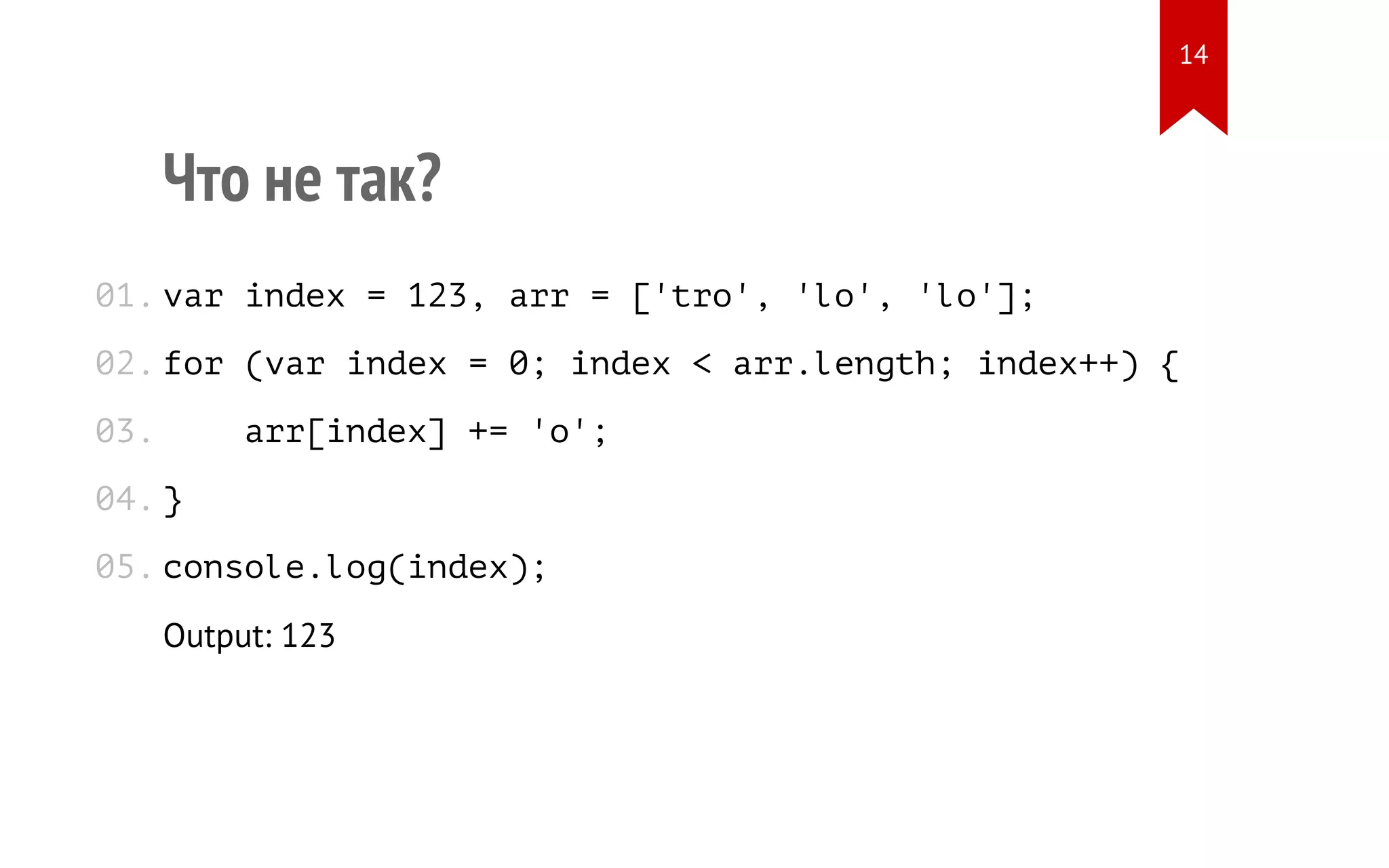 Что не так? var index = 123, arr = ['tro', 'lo', 'lo']; for (var index = 0; index < arr.length; index++) { arr[index] += 'o'; } console.log(index); Output: 123 01. 02. 03. 04. 05. 14 