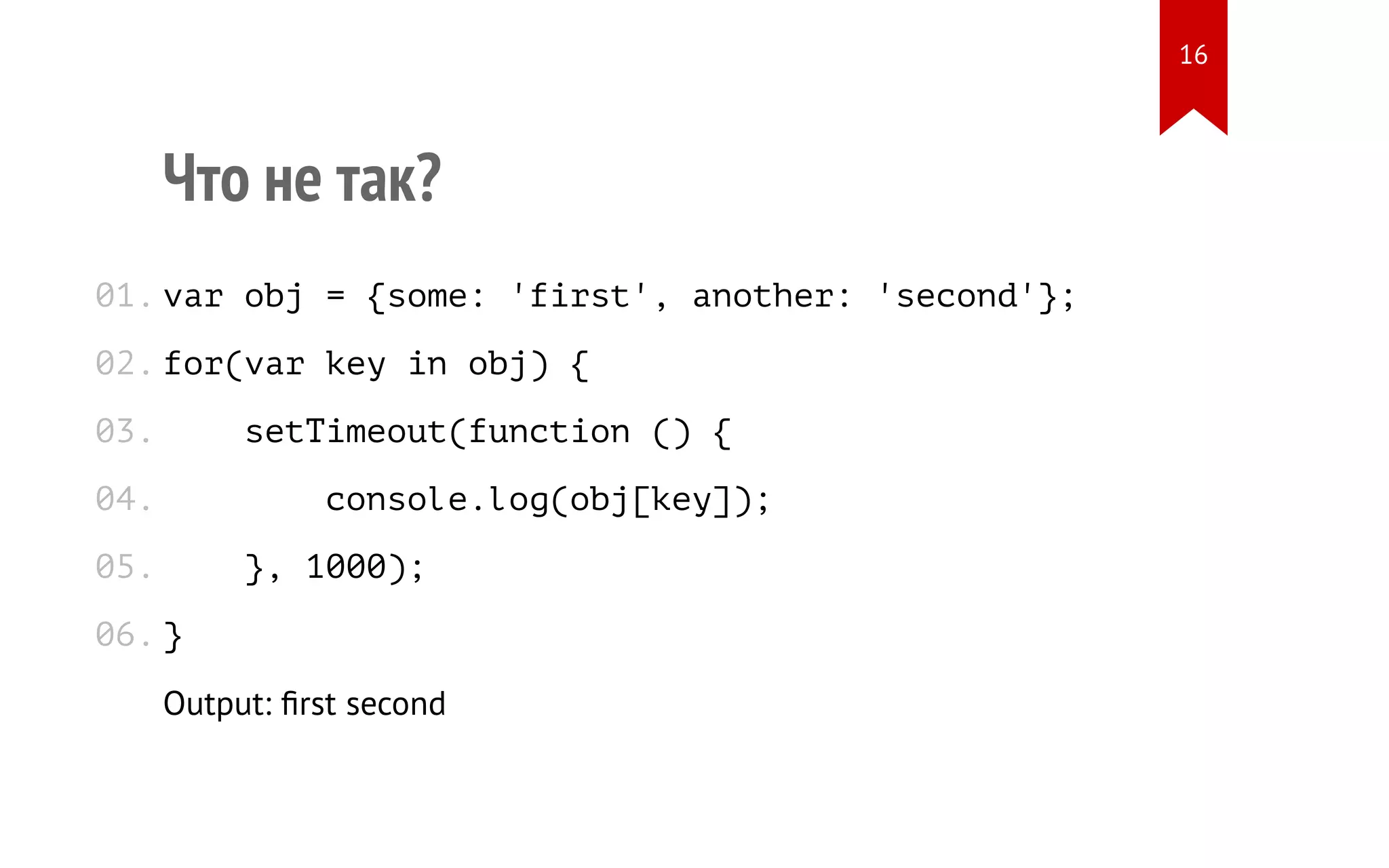 Что не так? var obj = {some: 'first', another: 'second'}; for(var key in obj) { setTimeout(function () { console.log(obj[key]); }, 1000); } Output: ﬁrst second 01. 02. 03. 04. 05. 06. 16 