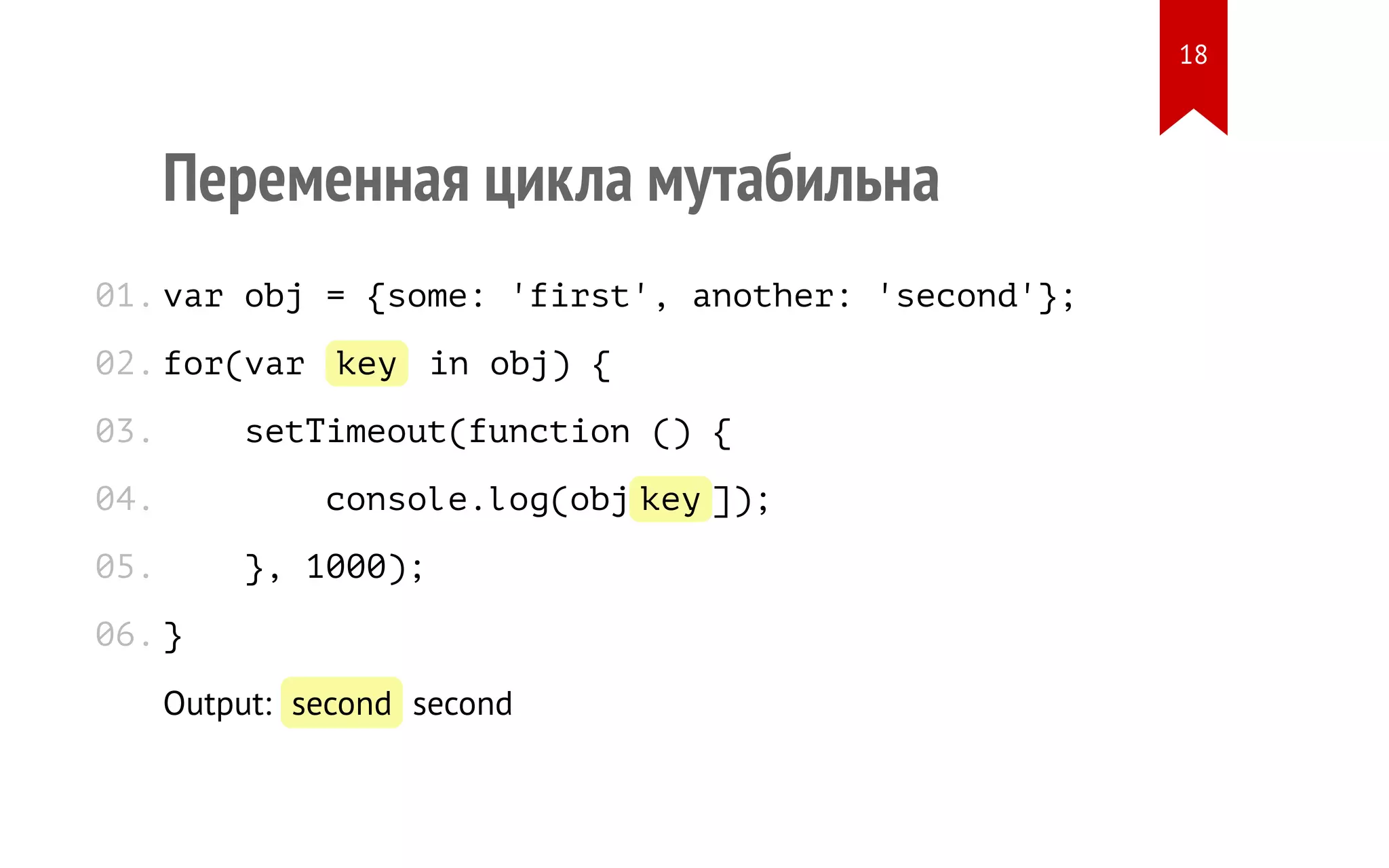 Переменная цикла мутабильна var obj = {some: 'first', another: 'second'}; for(var key in obj) { setTimeout(function () { console.log(obj[key]); }, 1000); } Output: second second 01. 02. 03. 04. 05. 06. 18 