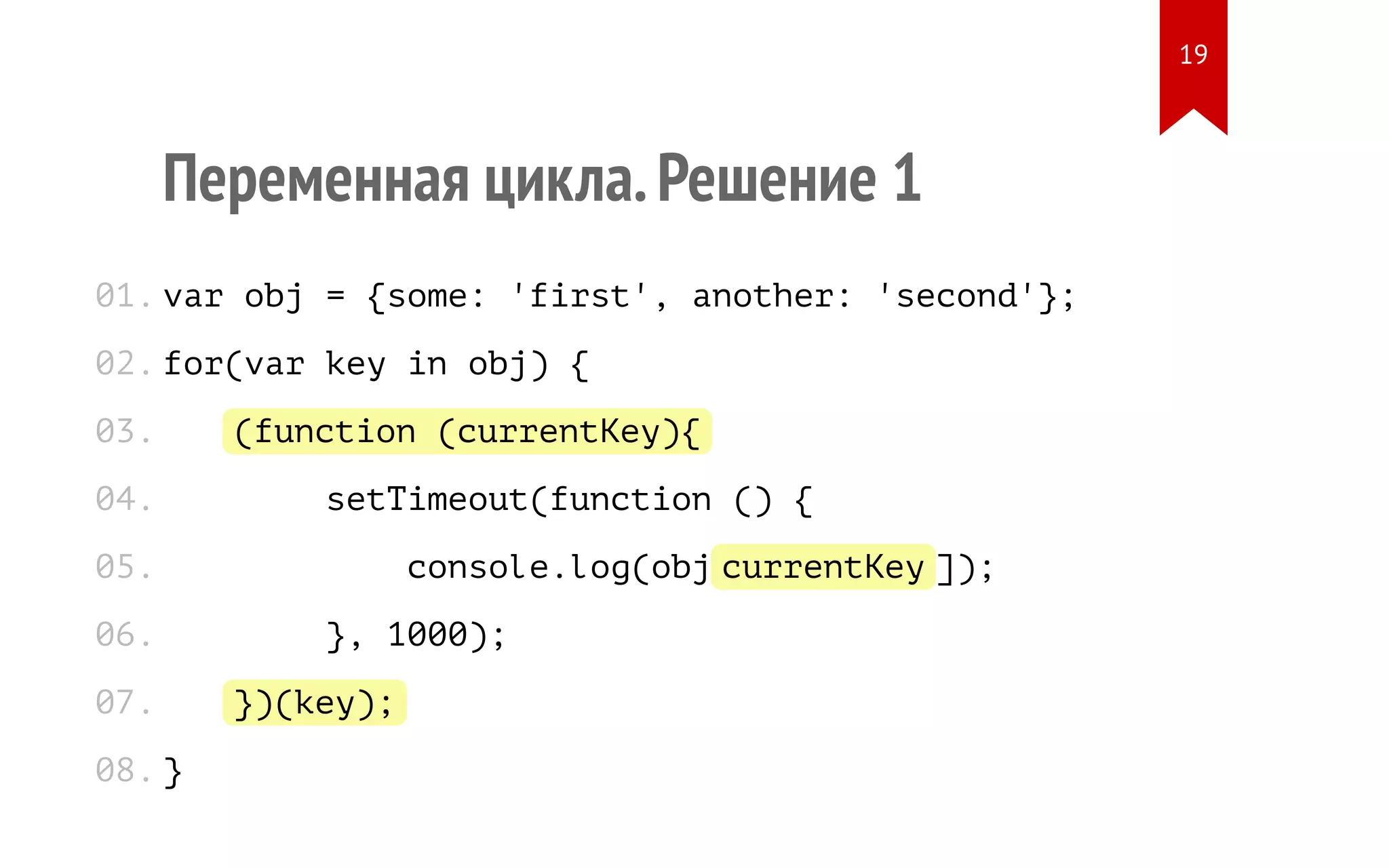 Переменная цикла.Решение 1 var obj = {some: 'first', another: 'second'}; for(var key in obj) { (function (currentKey){ setTimeout(function () { console.log(obj[currentKey]); }, 1000); })(key); } 01. 02. 03. 04. 05. 06. 07. 08. 19 
