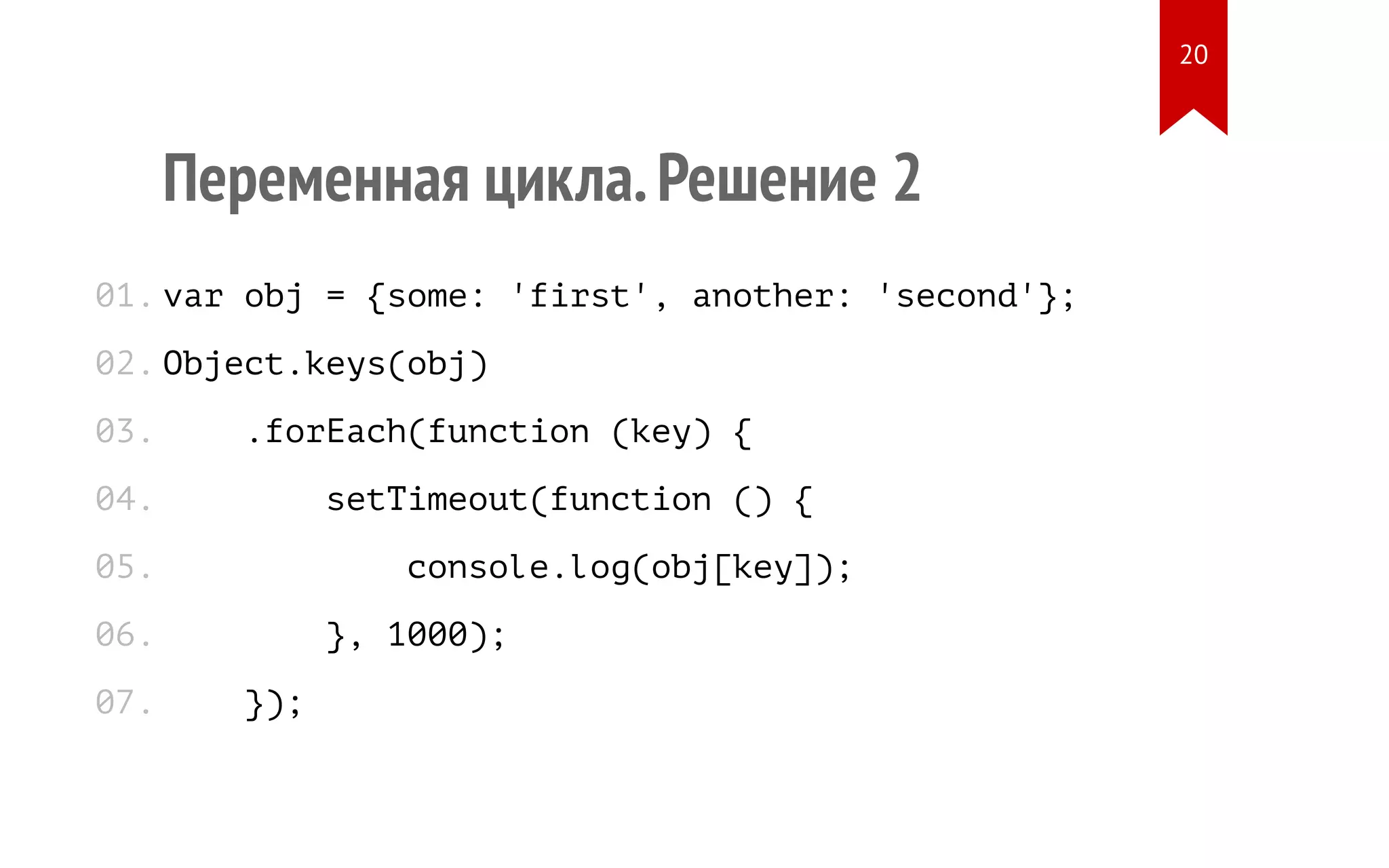 Переменная цикла.Решение 2 var obj = {some: 'first', another: 'second'}; Object.keys(obj) .forEach(function (key) { setTimeout(function () { console.log(obj[key]); }, 1000); }); 01. 02. 03. 04. 05. 06. 07. 20 