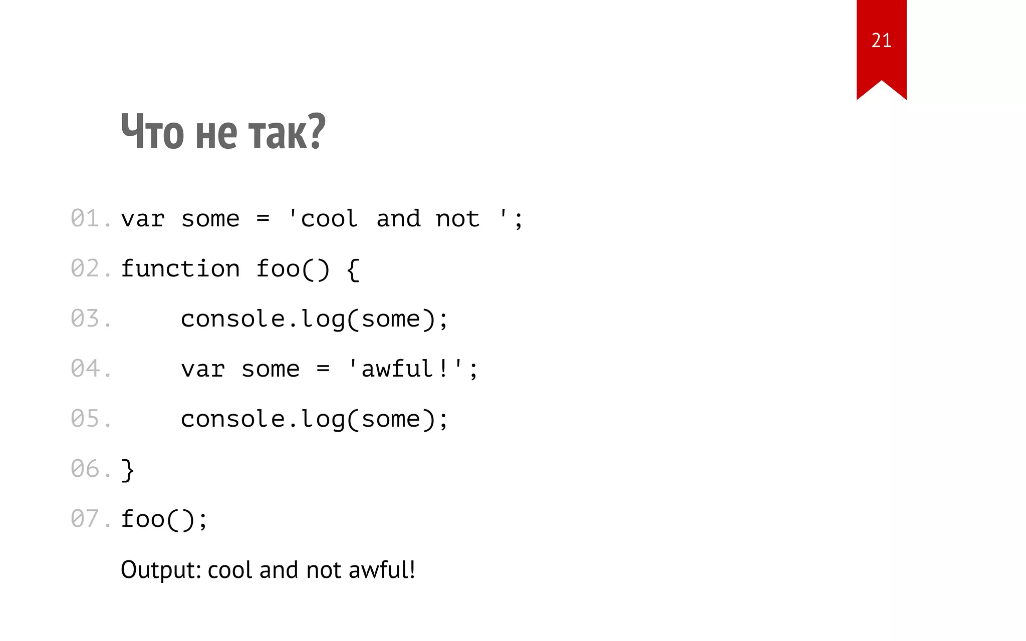 Что не так? var some = 'cool and not '; function foo() { console.log(some); var some = 'awful!'; console.log(some); } foo(); Output: cool and not awful! 01. 02. 03. 04. 05. 06. 07. 21 