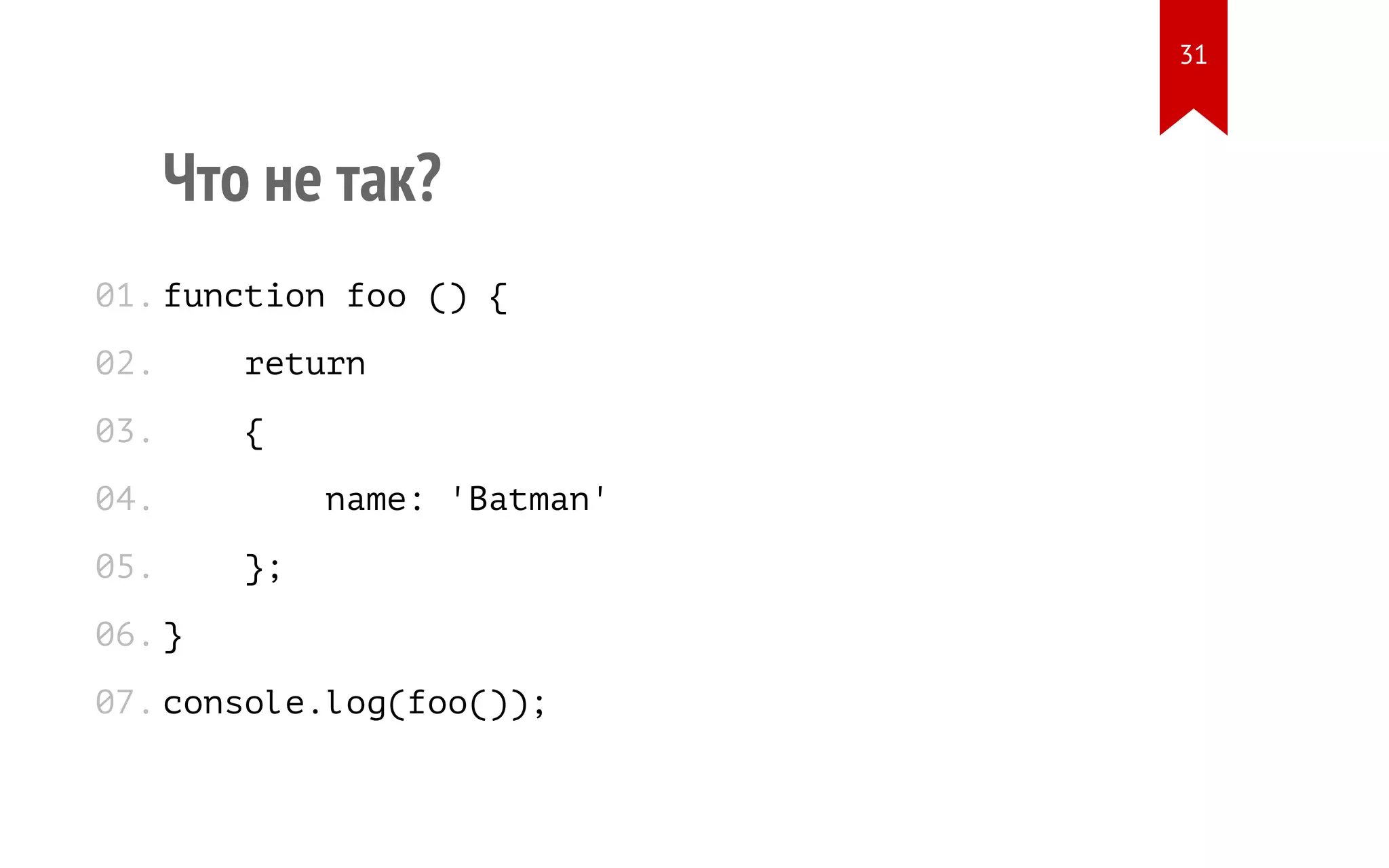 Что не так? function foo () { return { name: 'Batman' }; } console.log(foo()); 01. 02. 03. 04. 05. 06. 07. 31 