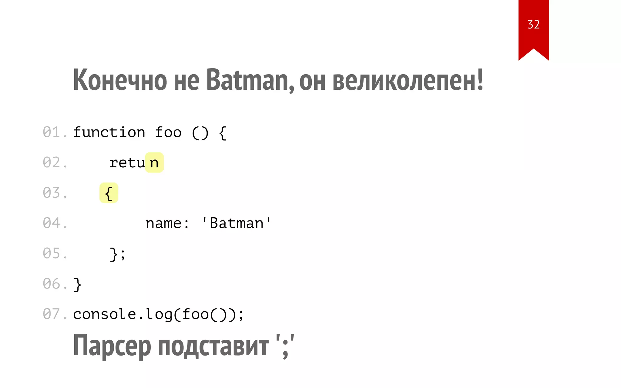 Конечно не Batman,он великолепен! function foo () { return { name: 'Batman' }; } console.log(foo()); Парсер подставит ';' 01. 02. 03. 04. 05. 06. 07. 32 