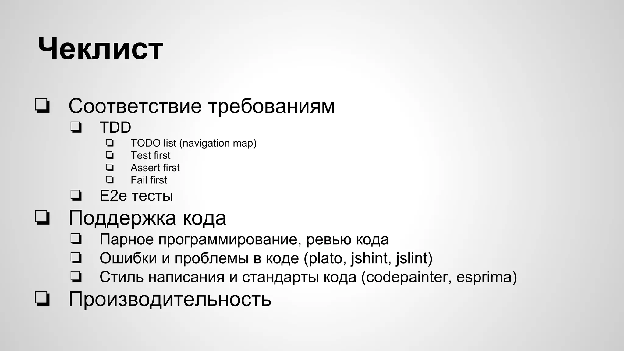 Чеклист ❏ Соответствие требованиям ❏ TDD ❏ TODO list (navigation map) ❏ Test first ❏ Assert first ❏ Fail first ❏ E2e тесты ❏ Поддержка кода ❏ Парное программирование, ревью кода ❏ Ошибки и проблемы в коде (plato, jshint, jslint) ❏ Стиль написания и стандарты кода (codepainter, esprima) ❏ Производительность 