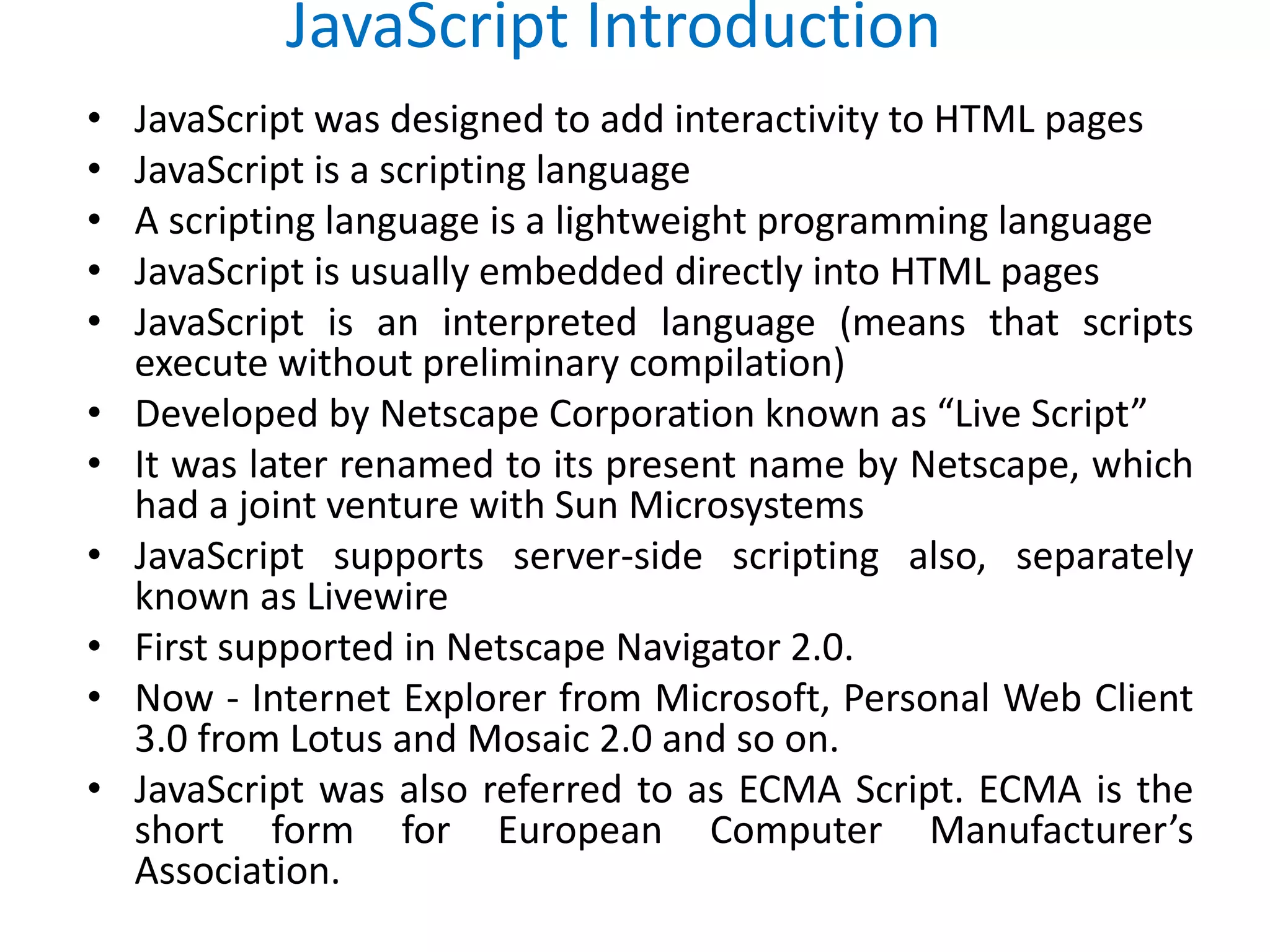 JavaScript Introduction
• JavaScript was designed to add interactivity to HTML pages
• JavaScript is a scripting language
• A scripting language is a lightweight programming language
• JavaScript is usually embedded directly into HTML pages
• JavaScript is an interpreted language (means that scripts
execute without preliminary compilation)
• Developed by Netscape Corporation known as “Live Script”
• It was later renamed to its present name by Netscape, which
had a joint venture with Sun Microsystems
• JavaScript supports server-side scripting also, separately
known as Livewire
• First supported in Netscape Navigator 2.0.
• Now - Internet Explorer from Microsoft, Personal Web Client
3.0 from Lotus and Mosaic 2.0 and so on.
• JavaScript was also referred to as ECMA Script. ECMA is the
short form for European Computer Manufacturer’s
Association.
 